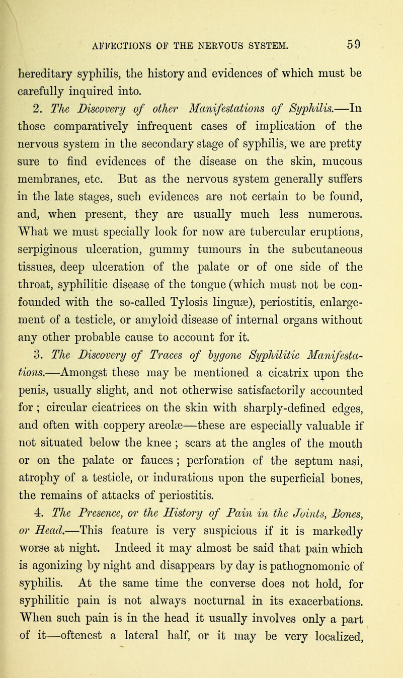 hereditary syphilis, the history and evidences of which must be carefully inquired into. 2. The Discovery of other Manifestations of Syphilis.—In those comparatively infrequent cases of implication of the nervous system in the secondary stage of syphilis; we are pretty sure to find evidences of the disease on the skin, mucous membranes, etc. But as the nervous system generally suffers in the late stages, such evidences are not certain to be found, and, when present, they are usually much less numerous. What we must specially look for now are tubercular eruptions, serpiginous ulceration, gummy tumours in the subcutaneous tissues, deep ulceration of the palate or of one side of the throat, syphilitic disease of the tongue (which must not be con- founded with the so-called Tylosis linguse), periostitis, enlarge- ment of a testicle, or amyloid disease of internal organs without any other probable cause to account for it. 3. The Discovery of Traces of hygone Syphilitic Manifesta- tions.—Amongst these may be mentioned a cicatrix upon the penis, usually slight, and not otherwise satisfactorily accounted for ; circular cicatrices on the skin with sharply-defined edges, and often with coppery areolae—these are especially valuable if not situated below the knee ; scars at the angles of the mouth or on the palate or fauces ; perforation of the septum nasi, atrophy of a testicle, or indurations upon the superficial bones, the remains of attacks of periostitis. 4. The Presence, or the History of Pain in the Joints, Bones, or Head.—This feature is very suspicious if it is markedly worse at night. Indeed it may almost be said that pain which is agonizing by night and disappears by day is pathognomonic of syphilis. At the same time the converse does not hold, for syphilitic pain is not always nocturnal in its exacerbations. When such pain is in the head it usually involves only a part of it—oftenest a lateral half, or it may be very localized,