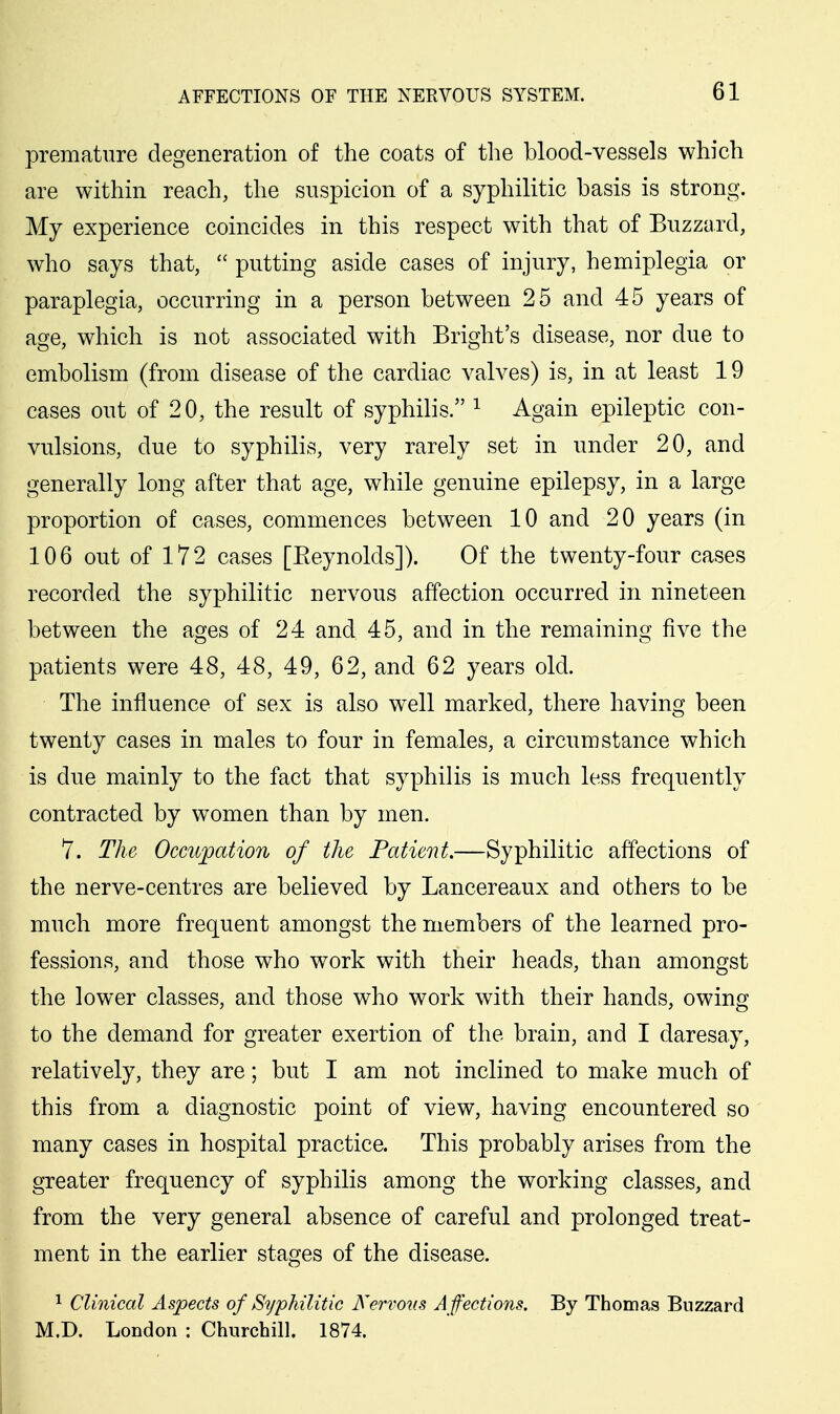 premature degeneration of the coats of tlie blood-vessels which are within reach, the suspicion of a syphilitic basis is strong. My experience coincides in this respect with that of Buzzard, who says that,  putting aside cases of injury, hemiplegia or paraplegia, occurring in a person between 25 and 45 years of age, which is not associated with Bright's disease, nor due to embolism (from disease of the cardiac valves) is, in at least 19 cases out of 20, the result of syphilis. ^ Again epileptic con- vulsions, due to syphilis, very rarely set in under 20, and generally long after that age, while genuine epilepsy, in a large proportion of cases, commences between 10 and 20 years (in 106 out of 172 cases [Eeynolds]). Of the twenty-four cases recorded the syphilitic nervous affection occurred in nineteen between the ages of 24 and 45, and in the remaining five the patients were 48, 48, 49, 62, and 62 years old. The influence of sex is also well marked, there having been twenty cases in males to four in females, a circumstance which is due mainly to the fact that syphilis is much less frequently contracted by women than by men. 7. The Occupation of the Patient.—Syphilitic affections of the nerve-centres are believed by Lancereaux and others to be much more frequent amongst the members of the learned pro- fessions, and those who work with their heads, than amongst the lower classes, and those who work with their hands, owing to the demand for greater exertion of the brain, and I daresay, relatively, they are; but I am not inclined to make much of this from a diagnostic point of view, having encountered so many cases in hospital practice. This probably arises from the greater frequency of syphilis among the working classes, and from the very general absence of careful and prolonged treat- ment in the earlier stages of the disease. 1 Clinical Aspects of Syphilitic Nervous A ffections. By Thomas Buzzard M.D. London : Churchill. 1874.