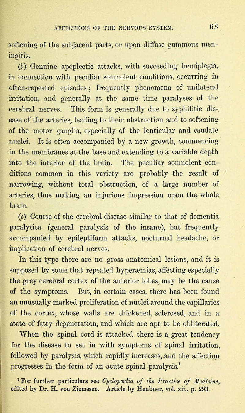 softening of the subjacent parts, or upon diffuse gummous men- ingitis. (h) Genuine apoplectic attacks, with succeeding hemiplegia, in connection with peculiar somnolent conditions, occurring in often-repeated episodes; frequently phenomena of unilateral irritation, and generally at the same time paralyses of the cerebral nerves. This form is generally due to syphilitic dis- ease of the arteries, leading to their obstruction and to softening of the motor ganglia, especially of the lenticular and caudate nuclei. It is often accompanied by a new growth, commencing in the membranes at the base and extending to a variable depth into the interior of the brain. The peculiar somnolent con- ditions common in this variety are probably the result of narrowing, without total obstruction, of a large number of arteries, thus making an injurious impression upon the whole brain. |. (c) Course of the cerebral disease similar to that of dementia paralytica (general paralysis of the insane), but frequently accompanied by epileptiform attacks, nocturnal headache, or implication of cerebral nerves. P In this type there are no gross anatomical lesions, and it is supposed by some that repeated hypersemias, affecting especially the grey cerebral cortex of the anterior lobes, may be the cause of the symptoms. But, in certain cases, there has been found an unusually marked proliferation of nuclei around the capillaries of the cortex, whose walls are thickened, sclerosed, and in a state of fatty degeneration, and which are apt to be obliterated. When the spinal cord is attacked there is a great tendency for the disease to set in with symptoms of spinal irritation, j followed by paralysis, which rapidly increases, and the affection progresses in the form of an acute spinal paralysis.^ ^For further particulars see Cyclopaedia of the Practice of Medicine, edited by Dr. H. von Ziemssen. Article by Heubiier, vol. xii., p. 293.