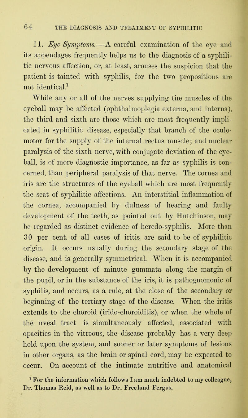 11. Eye Symptoms.—A careful examination of the eye and its appendages frequently helps us to the diagnosis of a syphili- tic nervous affection, or, at least, arouses the suspicion that the patient is tainted with syphilis, for the two propositions are not identical.^ While any or all of the nerves supplying the muscles of the eyeball may be affected (ophthalmoplegia externa, and interna), the third and sixth are those which are most frequently impli- cated in syphilitic disease, especially that branch of the oculo- motor for the supply of the internal rectus muscle; and nuclear paralysis of the sixth nerve, with conjugate deviation of the eye- ball, is of more diagnostic importance, as far as syphilis is con- cerned, than peripheral paralysis of that nerve. The cornea and iris are the structures of the eyeball which are most frequently the seat of syphilitic affections. An interstitial inflammation of the cornea, accompanied by dulness of hearing and faulty development of the teeth, as pointed out by Hutchinson, may be regarded as distinct evidence of heredo-syphilis. More than 30 per cent, of all cases of iritis are said to be of syphilitic origin. It occurs usually during the secondary stage of the disease, and is generally symmetrical. When it is accompanied by the development of minute gummata along the margin of the pupil, or in the substance of the iris, it is pathognomonic of syphilis, and occurs, as a rule, at the close of the secondary or beginning of the tertiary stage of the disease. When the iritis extends to the choroid (irido-choroiditis), or when the whole of the uveal tract is simultaneously affected, associated with opacities in the vitreous, the disease probably has a very deep hold upon the system, and sooner or later symptoms of lesions in other organs, as the brain or spinal cord, may be expected to occur. On account of the intimate nutritive and anatomical 1 For the information which follows I am much indebted to my colleague, Dr. Thomas Reid, as well as to Dr. Free land Fergus.