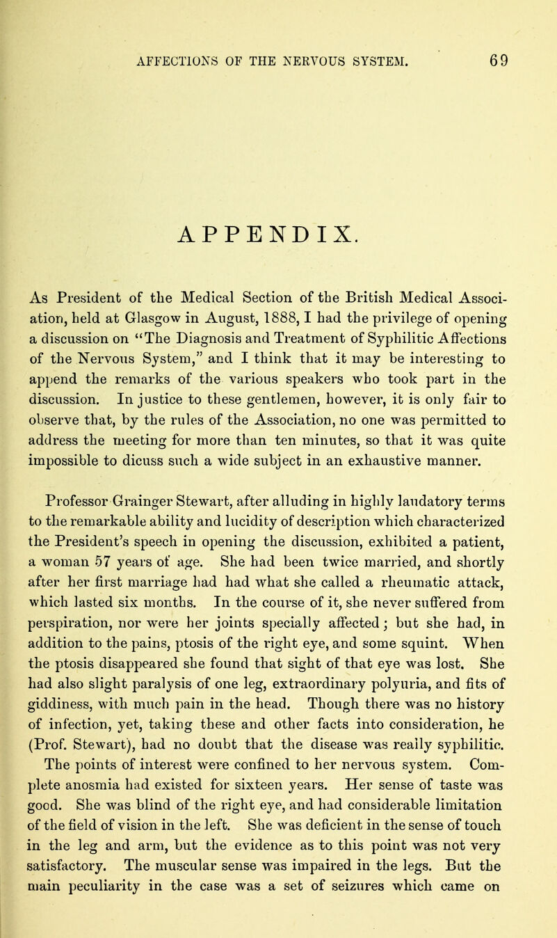 APPENDIX. As President of tlie Medical Section of the British Medical Associ- ation, held at Glasgow in August, 1888,1 had the privilege of opening a discussion on The Diagnosis and Treatment of Syphilitic Affections of the Nervous System, and I think that it may be interesting to append the remarks of the various speakers who took part in the discussion. Injustice to these gentlemen, however, it is only fair to observe that, by the rules of the Association, no one was permitted to address the rueeting for more than ten minutes, so that it was quite impossible to dicuss such a wide subject in an exhaustive manner. Professor Grainger Stewart, after alluding in highly laudatory terms to the remarkable ability and lucidity of description which characterized the President's speech in opening the discussion, exhibited a patient, a woman 57 years of age. She had been twice married, and shortly after her first marriage had had what she called a rheumatic attack, which lasted six months. In the course of it, she never suffered from perspiration, nor were her joints specially affected; but she had, in addition to the pains, ptosis of the right eye, and some squint. When the ptosis disappeared she found that sight of that eye was lost. She had also slight paralysis of one leg, extraordinary polyuria, and fits of giddiness, with much pain in the head. Though there was no history of infection, yet, taking these and other facts into consideration, he (Prof. Stewart), had no doubt that the disease was really syphilitic. The points of interest were confined to her nervous system. Com- plete anosmia had existed for sixteen years. Her sense of taste was good. She was blind of the right eye, and had considerable limitation of the field of vision in the left. She was deficient in the sense of touch in the leg and arm, but the evidence as to this point was not very satisfactory. The muscular sense was impaired in the legs. But the main peculiarity in the case was a set of seizures which came on