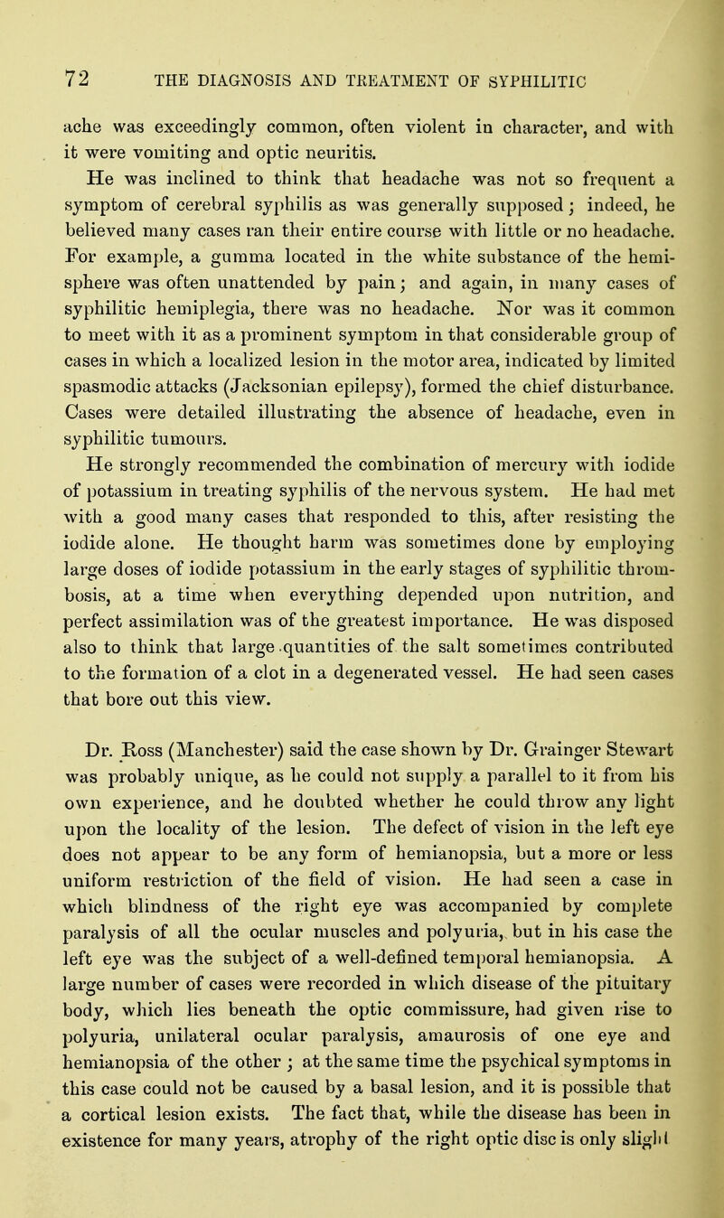 ache was exceedingly common, often violent in character, and with it were vomiting and optic neuritis. He was inclined to think that headache was not so frequent a symptom of cerebral syphilis as was generally supposed; indeed, he believed many cases ran their entire course with little or no headache. For example, a gumma located in the white substance of the hemi- sphere was often unattended by pain; and again, in many cases of syphilitic hemiplegia, there was no headache. Nor was it common to meet with it as a prominent symptom in that considerable group of cases in which a localized lesion in the motor area, indicated by limited spasmodic attacks (Jacksonian epilepsy), formed the chief disturbance. Cases were detailed illustrating the absence of headache, even in syphilitic tumours. He strongly recommended the combination of mercury with iodide of potassium in treating syphilis of the nervous system. He had met with a good many cases that responded to this, after resisting the iodide alone. He thought harm was sometimes done by employing large doses of iodide potassium in the early stages of syphilitic throm- bosis, at a time when everything depended upon nutrition, and perfect assimilation was of the greatest importance. He w^as disposed also to think that large .quantities of the salt sometimes contributed to the formation of a clot in a degenerated vessel. He had seen cases that bore out this view. Dr. Ross (Manchester) said the case shown by Dr. Grainger Stewart was probably unique, as he could not supply a parallel to it from his own experience, and he doubted whether he could throw any light upon the locality of the lesion. The defect of vision in the left eye does not appear to be any form of hemianopsia, but a more or less uniform restriction of the field of vision. He had seen a case in which blindness of the right eye was accompanied by complete paralysis of all the ocular muscles and polyuria, but in his case the left eye was the subject of a well-defined temporal hemianopsia. A large number of cases were recorded in which disease of the pituitary body, which lies beneath the optic commissure, had given rise to polyuria, unilateral ocular paralysis, amaurosis of one eye and hemianopsia of the other ; at the same time the psychical symptoms in this case could not be caused by a basal lesion, and it is possible that a cortical lesion exists. The fact that, while the disease has been in existence for many years, atrophy of the right optic disc is only sliglii