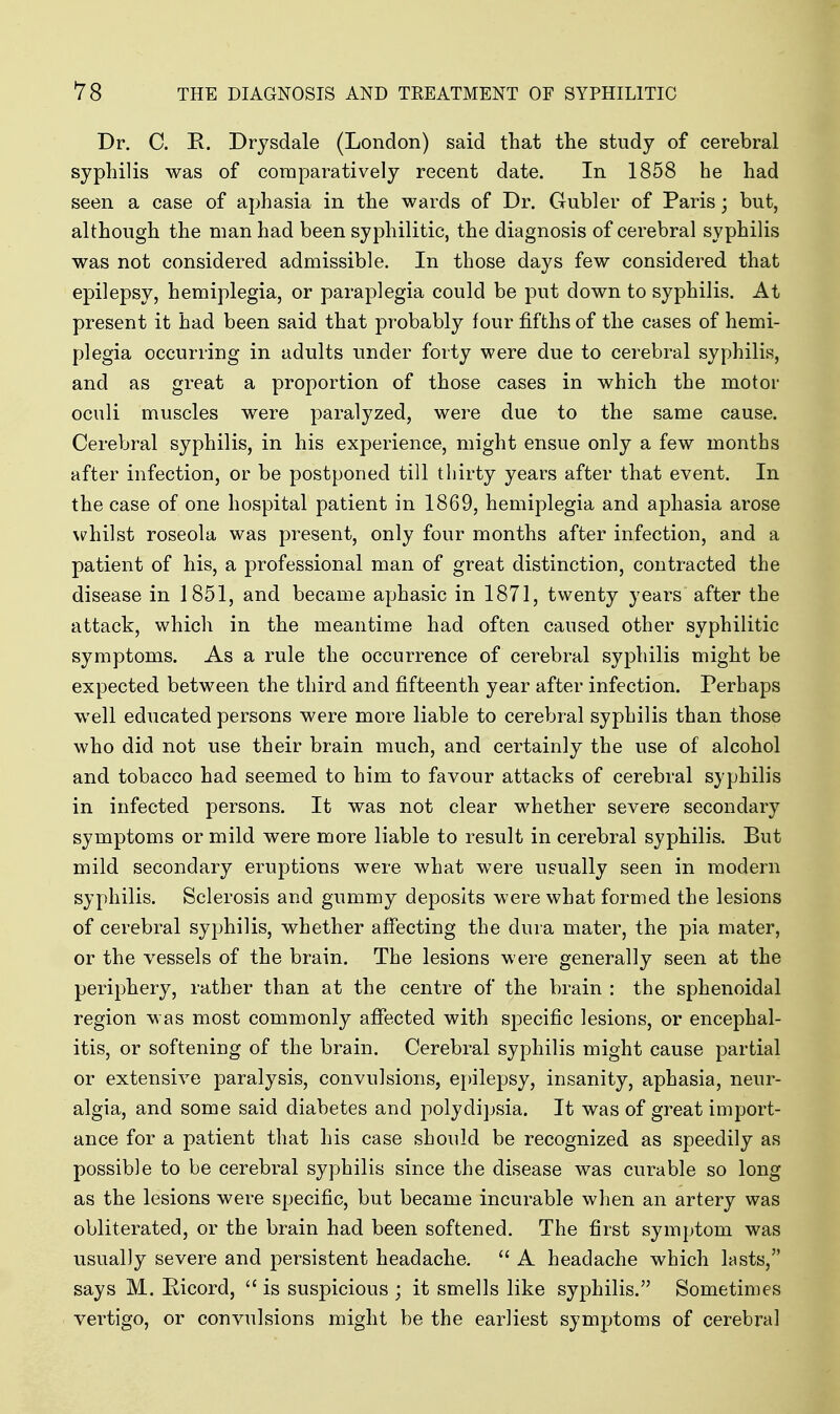 Dr. C. R. Drysdale (London) said that the study of cerebral syphilis was of comparatively recent date. In 1858 he had seen a case of aphasia in the wards of Dr. Gubler of Paris; but, although the man had been syphilitic, the diagnosis of cerebral syphilis was not considered admissible. In those days few considered that epilepsy, hemiplegia, or paraplegia could be put down to syphilis. At present it had been said that probably four fifths of the cases of hemi- plegia occurring in adults under forty were due to cerebral syphilis, and as great a proportion of those cases in which the motor oculi muscles were paralyzed, were due to the same cause. CereVjral syphilis, in his experience, might ensue only a few months after infection, or be postponed till thirty years after that event. In the case of one hospital patient in 1869, hemiplegia and aphasia arose whilst roseola was present, only four months after infection, and a patient of his, a professional man of great distinction, contracted the disease in 1851, and became aphasic in 1871, twenty years after the attack, which in the meantime had often caused other syphilitic symptoms. As a rule the occurrence of cerebral syphilis might be expected between the third and fifteenth year after infection. Perhaps well educated persons were more liable to cerebral syphilis than those who did not use their brain much, and certainly the use of alcohol and tobacco had seemed to him to favour attacks of cerebral syphilis in infected persons. It was not clear whether severe secondary symptoms or mild were more liable to result in cerebral syphilis. But mild secondary eruptions were what were usually seen in modern syphilis. Sclerosis and gummy deposits were what formed the lesions of cerebral syphilis, whether affecting the dura mater, the pia mater, or the vessels of the brain. The lesions were generally seen at the periphery, rather than at the centre of the brain : the sphenoidal region was most commonly affected with specific lesions, or encephal- itis, or softening of the brain. Cerebral syphilis might cause partial or extensive paralysis, convulsions, epilepsy, insanity, aphasia, neur- algia, and some said diabetes and polydijjsia. It was of great import- ance for a patient that his case should be recognized as speedily as possible to be cerebral syphilis since the disease was curable so long as the lesions were specific, but became incurable when an artery was obliterated, or the brain had been softened. The first symptom was usually severe and persistent headache.  A headache which lasts, says M. Ricord,  is suspicious ; it smells like syphilis. Sometimes vertigo, or convulsions might be the earliest symptoms of cerebral