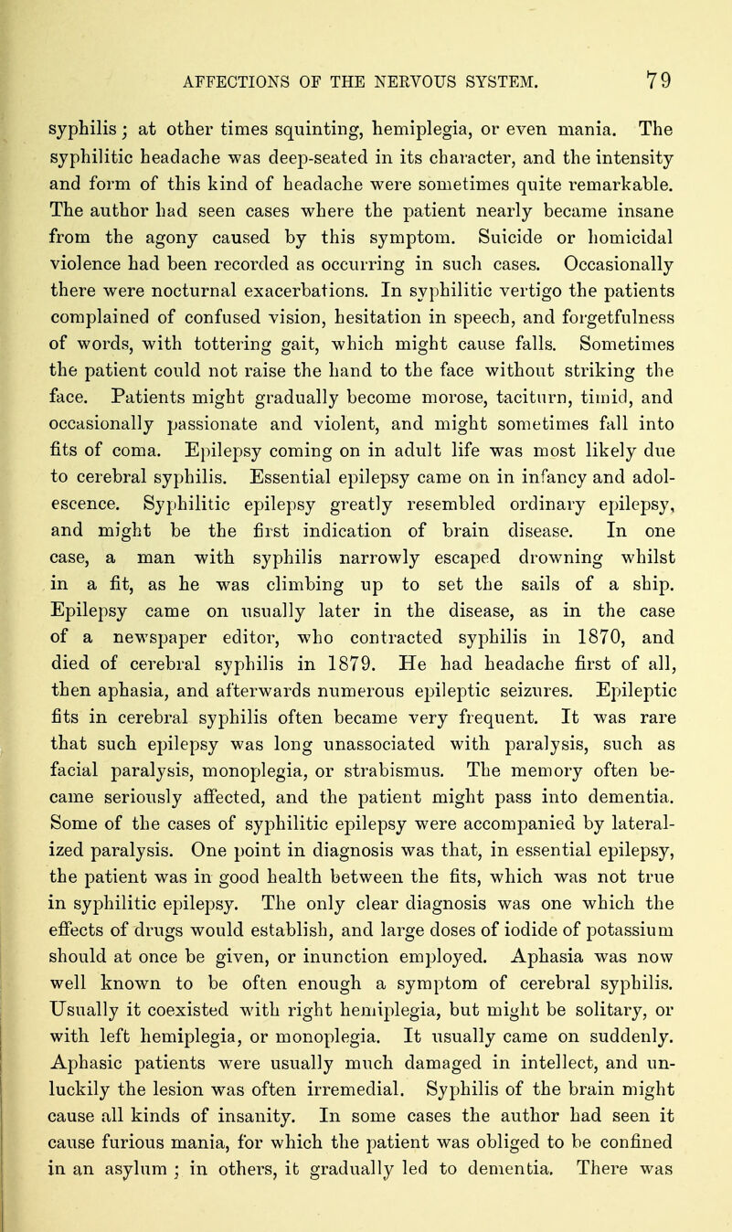 syphilis; at other times squinting, hemiplegia, or even mania. The syphilitic headache was deep-seated in its character, and the intensity and form of this kind of headache were sometimes quite remarkable. The author had seen cases where the patient nearly became insane from the agony caused by this symptom. Suicide or homicidal violence had been recorded as occurring in such cases. Occasionally there were nocturnal exacerbations. In syphilitic vertigo the patients complained of confused vision, hesitation in speech, and forgetfulness of words, with tottering gait, which might cause falls. Sometimes the patient could not raise the hand to the face without striking the face. Patients might gradually become morose, taciturn, timid, and occasionally passionate and violent, and might sometimes fall into fits of coma. Epilepsy coming on in adult life was most likely due to cerebral syphilis. Essential epilepsy came on in infancy and adol- escence. Syphilitic epilepsy greatly resembled ordinary epilepsy, and might be the first indication of brain disease. In one case, a man with syphilis narrowly escaped drowning whilst in a fit, as he was climbing up to set the sails of a ship. Epilepsy came on usually later in the disease, as in the case of a newspaper editor, who contracted syphilis in 1870, and died of cerebral syphilis in 1879. He had headache first of all, then aphasia, and afterwards numerous e23ileptic seizures. Epileptic fits in cerebral syphilis often became very frequent. It was rare that such epilepsy was long unassociated with paralysis, such as facial paralysis, monoplegia, or strabismus. The memory often be- came seriously afiected, and the patient might pass into dementia. Some of the cases of syphilitic epilepsy were accompanied by lateral- ized paralysis. One point in diagnosis was that, in essential epilepsy, the patient was in good health between the fits, which was not true in syphilitic epilepsy. The only clear diagnosis was one which the efiects of drugs would establish, and large doses of iodide of potassium should at once be given, or inunction employed. Aphasia was now well known to be often enough a symptom of cerebral syphilis. Usually it coexisted with right hemiplegia, but might be solitary, or with left hemiplegia, or monoplegia. It usually came on suddenly. Aphasic patients were usually much damaged in intellect, and un- luckily the lesion was often irremedial. Syphilis of the brain might cause all kinds of insanity. In some cases the author had seen it cause furious mania, for which the patient was obliged to be confined in an asylum ; in others, it gradually led to dementia. There was