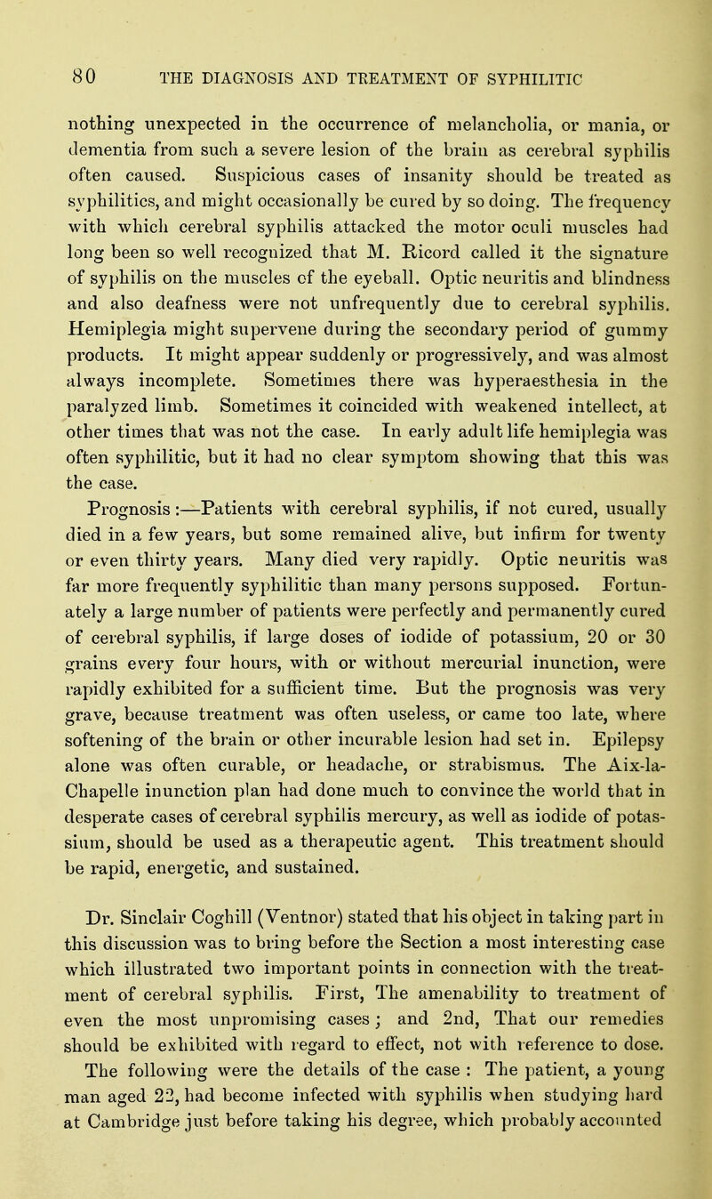 nothing unexpected in the occurrence of melancholia, or mania, or dementia from such a severe lesion of the brain as cerebral syphilis often caused. Suspicious cases of insanity should be treated as syphilitics, and might occasionally be cured by so doing. The frequency with which cerebral syphilis attacked the motor oculi muscles had long been so well recognized that M. Kicord called it the signature of syphilis on the muscles of the eyeball. Optic neuritis and blindness and also deafness were not unfrequently due to cerebral syphilis. Hemiplegia might supervene during the secondary period of gummy products. It might appear suddenly or progressively, and was almost always incomplete. Sometimes there was hyperaesthesia in the paralyzed limb. Sometimes it coincided with weakened intellect, at other times that was not the case. In early adult life hemiplegia was often syphilitic, but it had no clear symptom showing that this was the case. Prognosis:—Patients with cerebral syphilis, if not cured, usually died in a few years, but some remained alive, but infirm for twenty or even thirty years. Many died very rapidly. Optic neuritis was far more frequently syphilitic than many persons supposed. Fortun- ately a large number of patients were perfectly and permanently cured of cerebral syphilis, if large doses of iodide of potassium, 20 or 30 grains every four hours, with or without mercurial inunction, were rapidly exhibited for a sufficient time. But the prognosis was very grave, because treatment was often useless, or came too late, where softening of the brain or other incurable lesion had set in. Epilepsy alone was often curable, or headache, or strabismus. The Aix-la- Chapelle inunction plan had done much to convince the world that in desperate cases of cerebral syphilis mercury, as well as iodide of potas- sium, should be used as a therapeutic agent. This treatment should be rapid, energetic, and sustained. Dr. Sinclair Coghill (Ventnor) stated that his object in taking part in this discussion was to bring before the Section a most interesting case which illustrated two important points in connection with the treat- ment of cerebral syphilis. First, The amenability to treatment of even the most unpromising cases; and 2nd, That our remedies should be exhibited with regard to effect, not with reference to dose. The following were the details of the case : The patient, a young man aged 22, had become infected with syphilis when studying liard at Cambridge just before taking his degree, which probably accounted