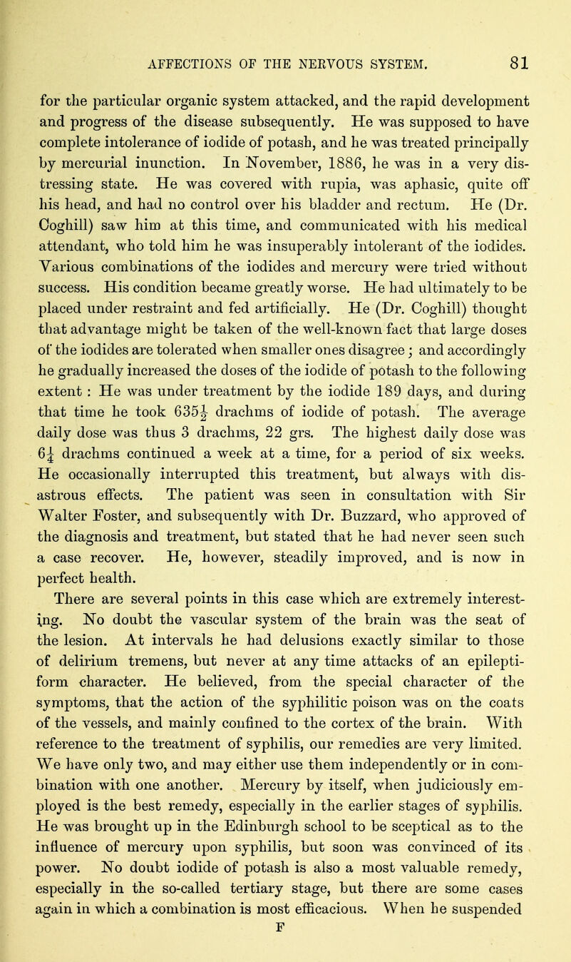 for the particular organic system attacked, and the rapid development and progress of the disease subsequently. He was supposed to have complete intolerance of iodide of potash, and he was treated principally by mercurial inunction. In November, 1886, he was in a very dis- tressing state. He was covered with rupia, was aphasic, quite off his head, and had no control over his bladder and rectum. He (Dr. Ooghill) saw him at this time, and communicated with his medical attendant, who told him he was insuperably intolerant of the iodides. Various combinations of the iodides and mercury were tried without success. His condition became greatly worse. He had ultimately to be placed under restraint and fed artificially. He (Dr. Coghill) thought that advantage might be taken of the well-known fact that large doses of the iodides are tolerated when smaller ones disagree; and accordingly he gradually increased the doses of the iodide of potash to the following extent: He was under treatment by the iodide 189 days, and during that time he took 635J drachms of iodide of potash. The average daily dose was thus 3 drachms, 22 grs. The highest daily dose was 6| drachms continued a week at a time, for a period of six weeks. He occasionally interrupted this treatment, but always with dis- astrous effects. The patient was seen in consultation with Sir Walter Foster, and subsequently with Dr. Buzzard, who approved of the diagnosis and treatment, but stated that he had never seen such a case recover. He, however, steadily improved, and is now in perfect health. There are several points in this case which are extremely interest- ing. No doubt the vascular system of the brain was the seat of the lesion. At intervals he had delusions exactly similar to those of delirium tremens, but never at any time attacks of an epilepti- form character. He believed, from the special character of the symptoms, that the action of the syphilitic poison was on the coats of the vessels, and mainly confined to the cortex of the brain. With reference to the treatment of syphilis, our remedies are very limited. We have only two, and may either use them independently or in com- bination with one another. Mercury by itself, when judiciously em- ployed is the best remedy, especially in the earlier stages of syphilis. He was brought up in the Edinburgh school to be sceptical as to the influence of mercury upon syphilis, but soon was convinced of its power. No doubt iodide of potash is also a most valuable remedy, especially in the so-called tertiary stage, but there are some cases again in which a combination is most efficacious. When he suspended F