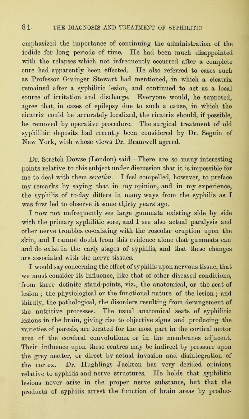emphasized the importance of continuiDg the administration of the iodide for long periods of time. He had been much disappointed with the relapses which not infrequently occurred after a complete cure had apparently been effected. He also referred to cases such as Professor Grainger Stewart had mentioned, in which a cicatrix remained after a syphilitic lesion, and continued to act as a local source of irritation and discharge. Everyone would, he supposed, agree that, in cases of epilepsy due to such a cause, in which the cicatrix could be accurately localized, the cicatrix shoidd, if possible, be removed by operative procedure. The surgical treatment of old syphilitic deposits had recently been considered by Dr. Seguin of New York, with, whose views Dr. Bramwell agreed. Dr. Stretch Dowse (London) said—There are so many interesting points relative to this subject under discussion that it is impossible for me to deal with them seratim. I feel compelled, however, to preface my remarks by saying that in my opinion, and in my experience, the syphilis of to-day differs in many ways from the syphilis as I was first led to observe it some tlurty years ago. I now not unfrequently see large gummata existing side by side with the primary syphilitic sore, and I see also actual paralysis and other nerve troubles co-existing with the roseolar eruption upon the skin, and I cannot doubt from this evidence alone that gummata can and do exist in the early stages of syphilis, and that these changes are associated with the nerve tissues. I would say concerning the effect of syphilis upon nervous tissue, that we must consider its influence, like that of other diseased conditions, from three definite stand-points, viz., the anatomical, or the seat of lesion ; the physiological or the functional nature of the lesion; and thirdly, the pathological, the disorders resulting from derangement of the nutritive processes. The usual anatomical seats of syphilitic lesions in the brain, giving rise to objective signs and producing the varieties of paresis, are located for the most part in the cortical motor area of the cerebral convolutions, or in the membranes adjacent. Their infiaence upon these centres may be indirect by pressure upon the grey matter, or direct by actual invasion and disintegration of the cortex. Dr. Hughlings Jackson has very decided opinions relative to syphilis and nerve structures. He holds that syphilitic lesions never arise in the proper nerve substance, but that the products of syphilis arrest the function of brain areas by produc-