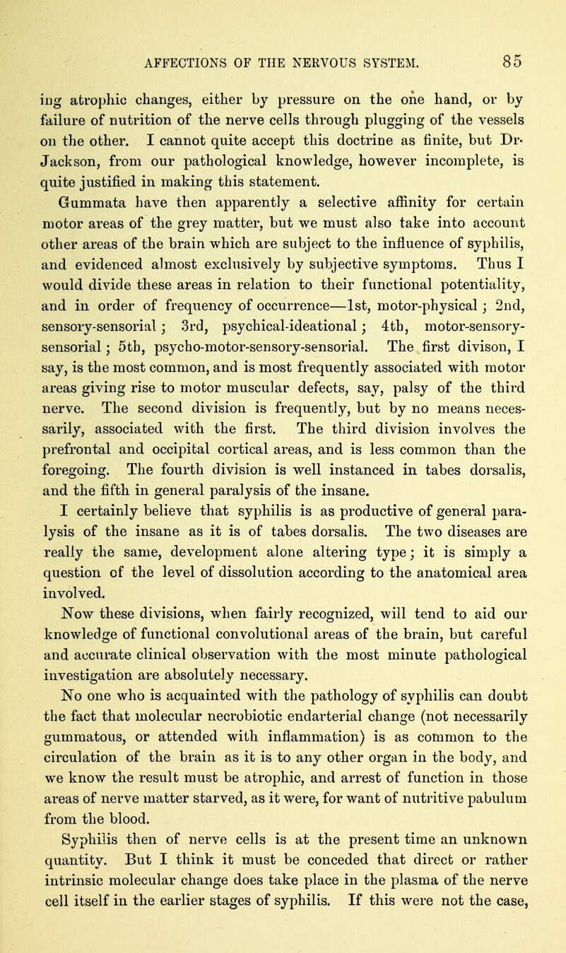 iiig atrophic changes, either by pressure on the one hand, or by failure of nutrition of the nerve cells through plugging of the vessels on the other. I cannot quite accept this doctrine as finite, but Dr- Jackson, from our pathological knowledge, however incomplete, is quite justified in making this statement. Gummata have then apparently a selective afiinity for certain motor areas of the grey matter, but we must also take into account other areas of the brain which are subject to the influence of syphilis, and evidenced almost exclusively by subjective symptoms. Thus I would divide these areas in relation to their functional potentiality, and in order of frequency of occurrence—1st, motor-physical; 2Dd, sensory-sensorial; 3rd, psychical-ideational; 4th, motor-sensory- sensorial; 5th, psycho-motor-sensory-sensorial. The first divison, I say, is the most common, and is most frequently associated with motor areas giving rise to motor muscular defects, say, palsy of the third nerve. The second division is frequently, but by no means neces- sarily, associated with the first. The third division involves the prefrontal and occipital cortical areas, and is less common than the foregoing. The fourth division is well instanced in tabes dorsalis, and the fifth in general paralysis of the insane. I certainly believe that syphilis is as productive of general para- lysis of the insane as it is of tabes dorsalis. The two diseases are really the same, development alone altering type; it is simply a question of the level of dissolution according to the anatomical area involved. Now these divisions, when fairly recognized, will tend to aid our knowledge of functional convolutional areas of the brain, but careful and accurate clinical observation with the most minute pathological investigation are absolutely necessary. No one who is acquainted with the pathology of syphilis can doubt the fact that molecular necrobiotic endarterial change (not necessarily gummatous, or attended with inflammation) is as common to the circulation of the brain as it is to any other organ in the body, and w^e know the result must be atrophic, and arrest of function in those areas of nerve matter starved, as it were, for want of nutritive pabulum from the blood. Syphilis then of nerve cells is at the present time an unknown quantity. But I think it must be conceded that direct or rather intrinsic molecular change does take place in the plasma of the nerve cell itself in the earlier stages of syphilis. If this were not the case,