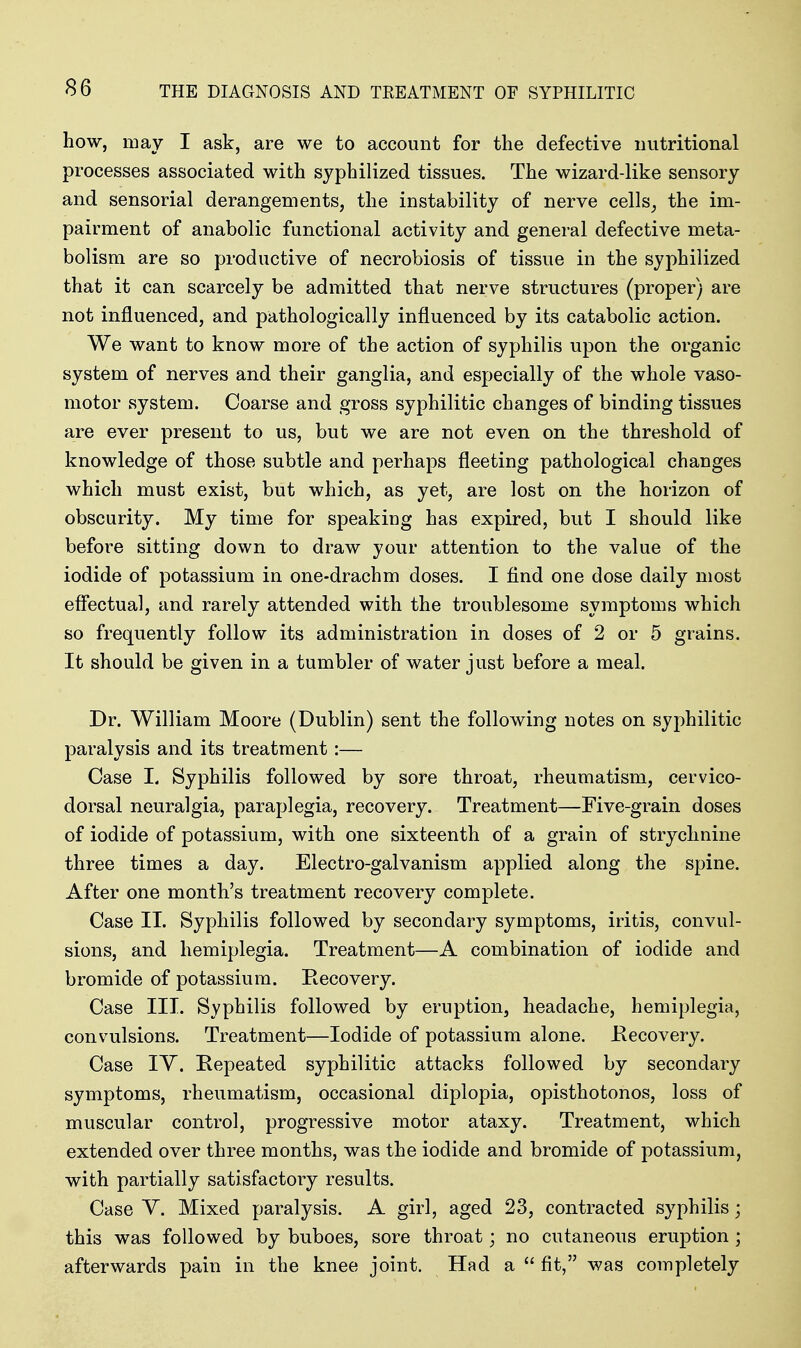 how, may I ask, are we to account for the defective nutritional processes associated with syphilized tissues. The wizard-like sensory and sensorial derangements, the instability of nerve cells^ the im- pairment of anabolic functional activity and general defective meta- bolism are so productive of necrobiosis of tissue in the syphilized that it can scarcely be admitted that nerve structures (proper) are not influenced, and pathologically influenced by its catabolic action. We want to know more of the action of syphilis upon the organic system of nerves and their ganglia, and especially of the whole vaso- motor system. Coarse and gross syphilitic changes of binding tissues are ever present to us, but we are not even on the threshold of knowledge of those subtle and perhaps fleeting pathological changes which must exist, but which, as yet, are lost on the horizon of obscurity. My time for speaking has expired, but I should like before sitting down to draw your attention to the value of the iodide of potassium in one-drachm doses. I find one dose daily most effectual, and rarely attended with the troublesome symptoms which so frequently follow its administration in doses of 2 or 5 grains. It should be given in a tumbler of water just before a meal. Dr. William Moore (Dublin) sent the following notes on syphilitic paralysis and its treatment:— Case I. Syphilis followed by sore throat, rheumatism, cervico- dorsal neuralgia, paraplegia, recovery. Treatment—Five-grain doses of iodide of potassium, with one sixteenth of a grain of strychnine three times a day. Electro-galvanism applied along the spine. After one month's treatment recovery complete. Case II. Syphilis followed by secondary symptoms, iritis, convul- sions, and hemiplegia. Treatment—A combination of iodide and bromide of potassium. Recovery. Case III. Syphilis followed by eruption, headache, hemiplegia, convulsions. Treatment—Iodide of potassium alone. Eecovery. Case lY. Repeated syphilitic attacks followed by secondary symptoms, rheumatism, occasional diplopia, opisthotonos, loss of muscular control, progressive motor ataxy. Treatment, which extended over three months, was the iodide and bromide of potassium, with partially satisfactory results. Case V. Mixed paralysis. A girl, aged 23, contracted syphilis; this was followed by buboes, sore throat; no cutaneous eruj)tion ; afterwards pain in the knee joint. Had a  fit, was completely