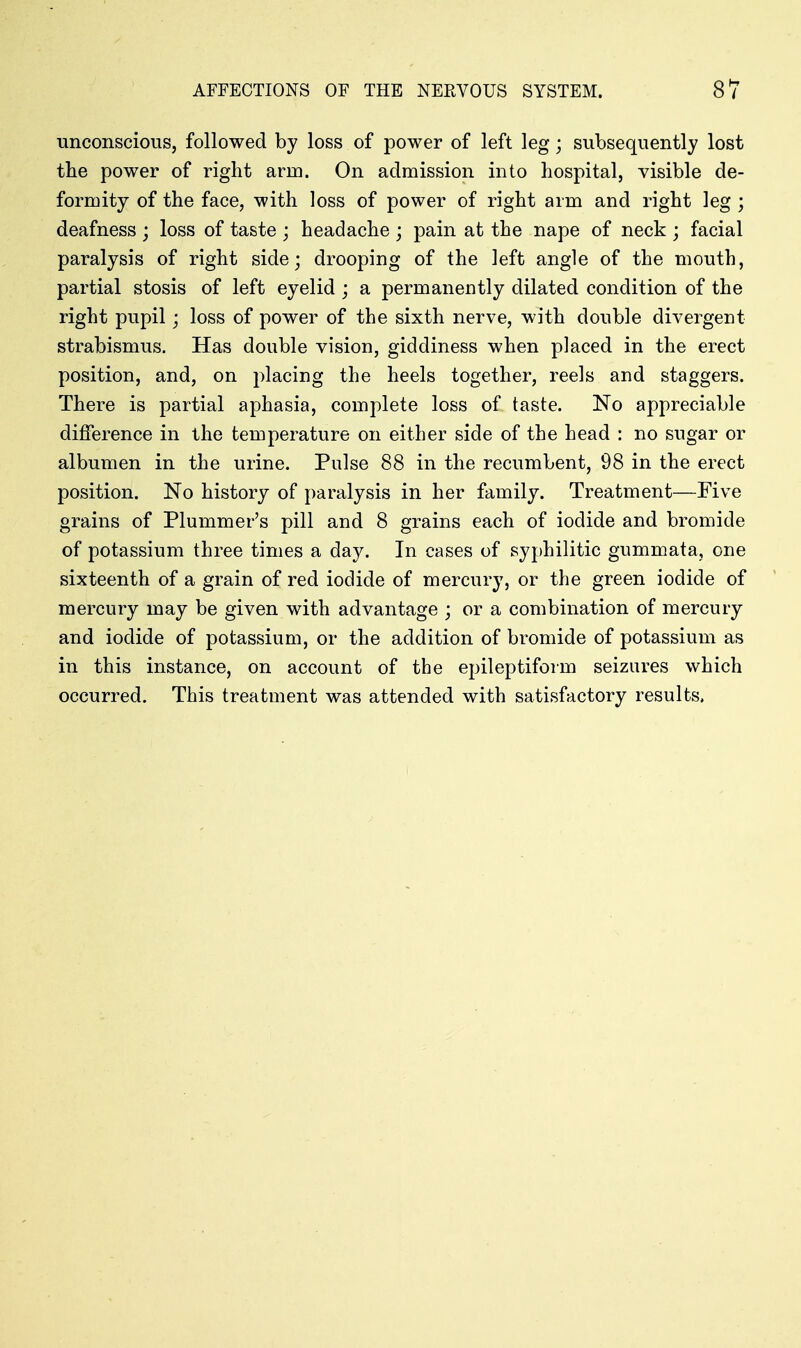 unconscious, followed by loss of power of left leg; subsequently lost the power of right arm. On admission into hospital, visible de- formity of the face, with loss of power of right arm and right leg ; deafness ; loss of taste ; headache ; pain at the nape of neck ; facial paralysis of right side; drooping of the left angle of the mouth, partial stosis of left eyelid ; a permanently dilated condition of the right pupil j loss of power of the sixth nerve, with double divergent strabismus. Has double vision, giddiness when placed in the erect position, and, on placing the heels together, reels and staggers. There is partial aphasia, complete loss of taste. No appreciable difference in the temperature on either side of the head : no sugar or albumen in the urine. Pulse 88 in the recumbent, 98 in the erect position. No history of paralysis in her family. Treatment—Five grains of Plummer's pill and 8 grains each of iodide and bromide of potassium three times a day. In cases of syphilitic gummata, one sixteenth of a grain of red iodide of mercury, or the green iodide of mercury may be given with advantage ; or a combination of mercury and iodide of potassium, or the addition of bromide of potassium as in this instance, on account of the epileptiform seizures which occurred. This treatment was attended with satisfactory results.