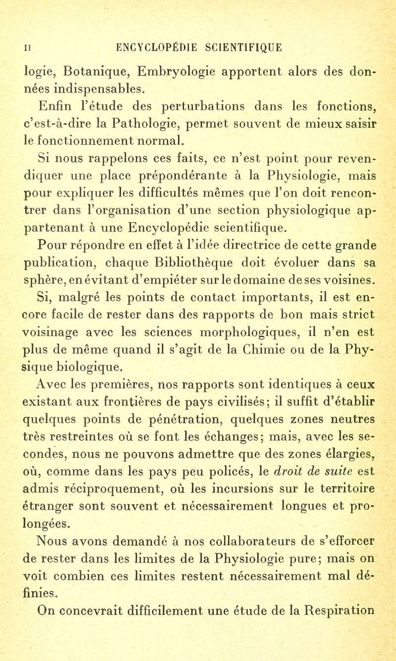 logie, Botanique, Embryologie apportent alors des don- nees indispensables. Enfin l'etude des perturbations dans les fonctions, c'est-a-dire la Pathologie, permet souvent de mieux saisir le fonctionnement normal. Si nous rappelons ces faits, ce n'est point pour reven- diquer une place preponderate a la Physiologie, mais pour expliquer les difficultes memes que Ton doit rencon- trer dans l'organisation d'une section physiologique ap- partenant a une Encyclopedic scientifique. Pour repondre en effet a l'idee directrice de cette grande publication, chaque Bibliotheque doit evoluer dans sa sphere, enevitant d'empieter sur ledomaine de ses voisines. Si, malgre les points de contact importants, il est en- core facile de rester dans des rapports de bon mais strict voisinage avec les sciences morphologiques, il n'en est plus de meme quand il s'agit de la Chimie ou de la Phy- sique biologique. Avec les premieres, nos rapports sont identiques a ceux existant aux frontieres de pays civilises; il suffit d'etablir quelques points de penetration, quelques zones neutres tres restreintes ou se font les echanges; mais, avec les se- condes, nous ne pouvons admettre que des zones elargies, ou, comme dans les pays peu polices, le droit de suite est admis reciproquement, ou les incursions sur le territoire etranger sont souvent et necessairement longues et pro- longees. Nous avons demande a nos collaborateurs de s'efforcer de rester dans les limites de la Physiologie pure; mais on voit combien ces limites restent necessairement mal de- finies. On concevrait difficilement une etude de la Respiration