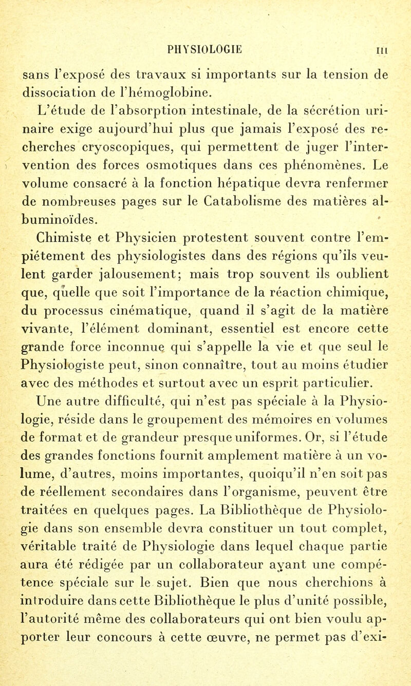 PHYSIOLOGIE in sans l'expose des travaux si importants sur la tension de dissociation de l'hemoglobine. L'etude de l'absorption intestinale, de la secretion uri- naire exige aujourd'hui plus que jamais l'expose des re- cherches cryoscopiques, qui permettent de juger l'inter- vention des forces osmotiques dans ces phenomenes. Le volume consacre a la fonction hepatique devra renfermer de nombreuses pages sur le Catabolisme des matieres al- buminoides. Chimiste et Physicien protestent souvent contre l'em- pietement des physiologistes dans des regions qu'ils veu- lent garder jalousement; mais trop souvent ils oublient que, quelle que soit l'importance de la reaction chimique, du processus cinematique, quand il s'agit de la matiere vivante, l'element dominant, essentiel est encore cette grande force inconnue qui s'appelle la vie et que seul le Physiologiste peut, sinon connaitre, tout au moins etudier avec des methodes et surtout avec un esprit particulier. Une autre difficulte, qui n'est pas speciale a la Physio- logic, reside dans le groupement des memoires en volumes de format et de grandeur presque uniformes. Or, si l'etude des grandes fonctions fournit amplement matiere a un vo- lume, d'autres, moins importantes, quoiqu'il n'en soit pas de reellement secondaires dans l'organisme, peuvent etre traitees en quelques pages. La Bibliotheque de Physiolo- gic dans son ensemble devra constituer un tout complet, veritable traite de Physiologie dans lequel chaque partie aura ete redigee par un collaborateur ayant une compe- tence speciale sur le sujet. Bien que nous cherchions a introduire dans cette Bibliotheque le plus d'unite possible, l'autorite meme des collaborateurs qui ont bien voulu ap- porter leur concours a cette ceuvre, ne permet pas d'exi-