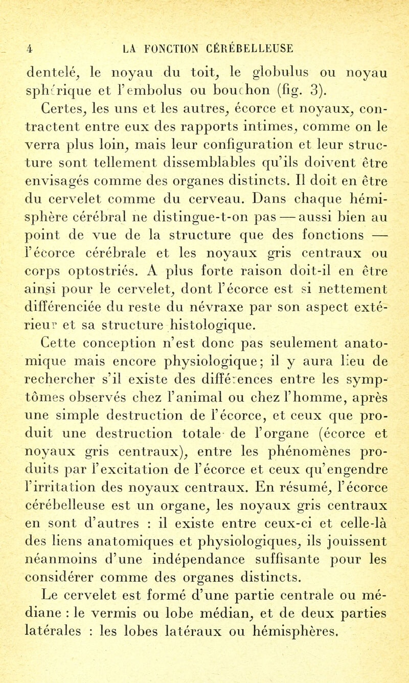 dentele, le noyau du toit, le globulus ou noyau sphtrique et Fembolus ou bouchon (fig. 3). Certes, les uns et les autres, ecorce et noyaux, con- tractent entre eux des rapports intimes, comme on le verra plus loin, mais leur configuration et leur struc- ture sont tellement dissemblables qu'ils doivent etre envisages comme des organes distincts. II doit en etre du cervelet comme du cerveau. Dans chaque hemi- sphere cerebral ne distingue-t-on pas — aussi bien au point de vue de la structure que des fonctions — 1'ecorce cerebrale et les noyaux gris centraux ou corps optostries. A plus forte raison doit-il en etre ainsi pour le cervelet, dont 1'ecorce est si nettement differenciee du reste du nevraxe par son aspect exte- rieur et sa structure histologique. Cette conception n'est done pas seulement anato- mique mais encore physiologique; il y aura lieu de rechercher s'il existe des differences entre les symp- tomes observes chez 1'animal ou chez l'homme, apres une simple destruction de Yecorce, et ceux que pro- duit une destruction totale de l'organe (ecorce et noyaux gris centraux), entre les phenomenes pro- duits par F excitation de F ecorce et ceux qu'engendre Firritation des noyaux centraux. En resume, F ecorce cerebelleuse est un organe, les noyaux gris centraux en sont d'autres : il existe entre ceux-ci et celle-la des liens anatomiques et physiologiques, ils jouissent neanmoins d'une independance suffisante pour les considerer comme des organes distincts. Le cervelet est forme d'une partie centrale ou me- diane : le vermis ou lobe median, et de deux parties laterales : les lobes lateraux ou hemispheres.