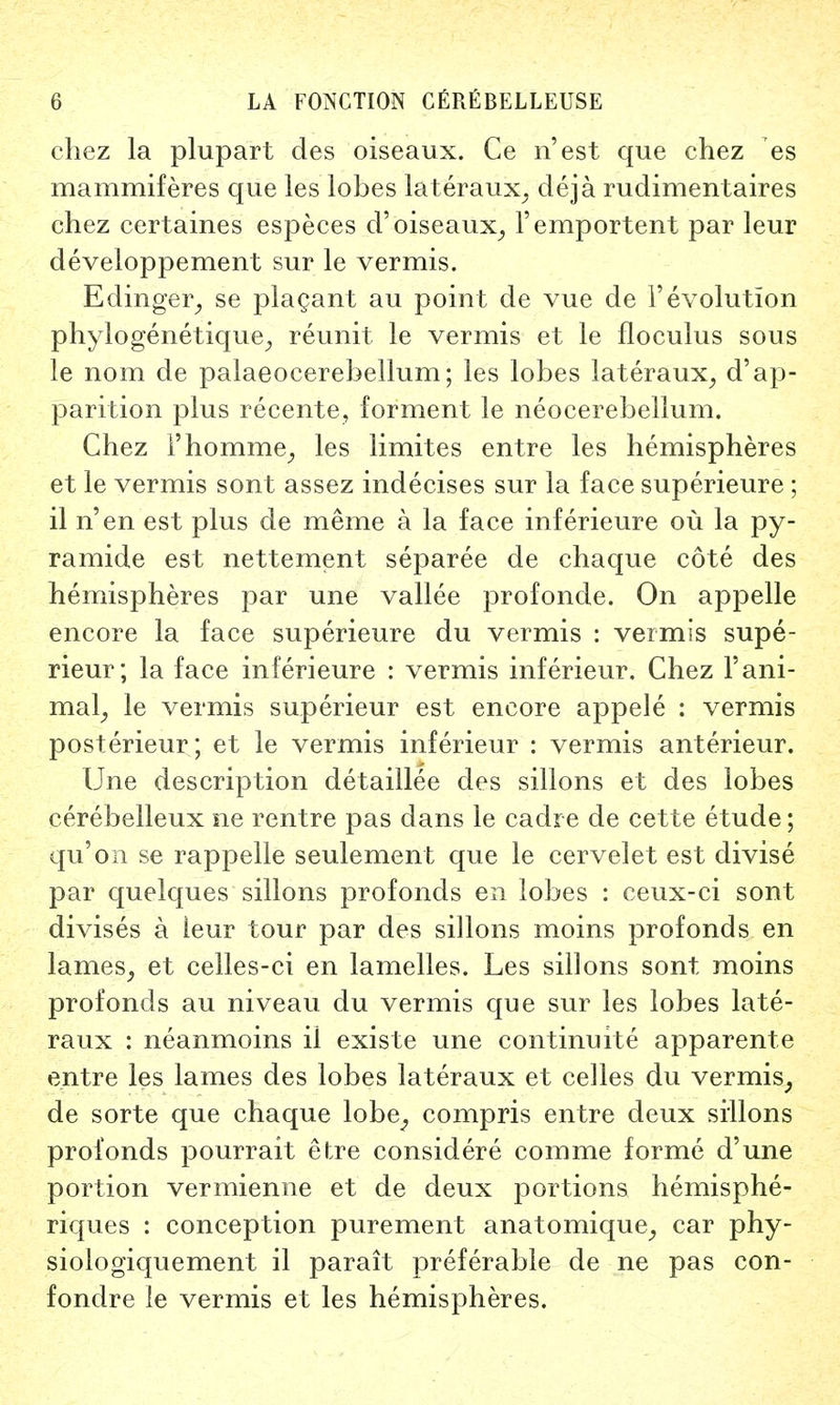 chez la plupart des oiseaux. Ce n'est que chez es mammiferes que les lobes lateraux, deja rudimentaires chez certaines especes d' oiseaux, l'emportent par leur developpement sur le vermis. Edinger, se placant au point de vue de 1'evolution phylogenetique, reunit le vermis et le floculus sous le nom de palaeocerebellum; les lobes lateraux, d'ap- parition plus recente, forment le neocerebellum. Chez l'homme; les limites entre les hemispheres et le vermis sont assez indecises sur la face superieure ; il n'en est plus de meme a la face inferieure ou la py- ramide est nettement separee de chaque cote des hemispheres par une vallee profonde. On appelle encore la face superieure du vermis : vermis supe- rieur; la face inferieure : vermis inferieur, Chez 1'ani- mal, le vermis superieur est encore appele : vermis posterieur; et le vermis inferieur : vermis anterieur. Une description detaillee des sillons et des lobes cerebelleux ne rentre pas dans le cadre de cette etude; qu'on se rappelle seulement que le cervelet est divise par quelques sillons profonds en lobes : ceux-ci sont divises a ieur tour par des sillons moins profonds en lames, et celles-ci en lamelles. Les sillons sont, moins profonds au niveau du vermis que sur les lobes late- raux : neanmoins il existe une continuity apparente entre les lames des lobes lateraux et celles du vermis, de sorte que chaque lobe; compris entre deux sillons profonds pourrait etre considere comme forme d'une portion vermienne et de deux portions hemisphe- riques : conception purement anatomique, car phy- siologiquement il parait preferable de ne pas con- fondre le vermis et les hemispheres.