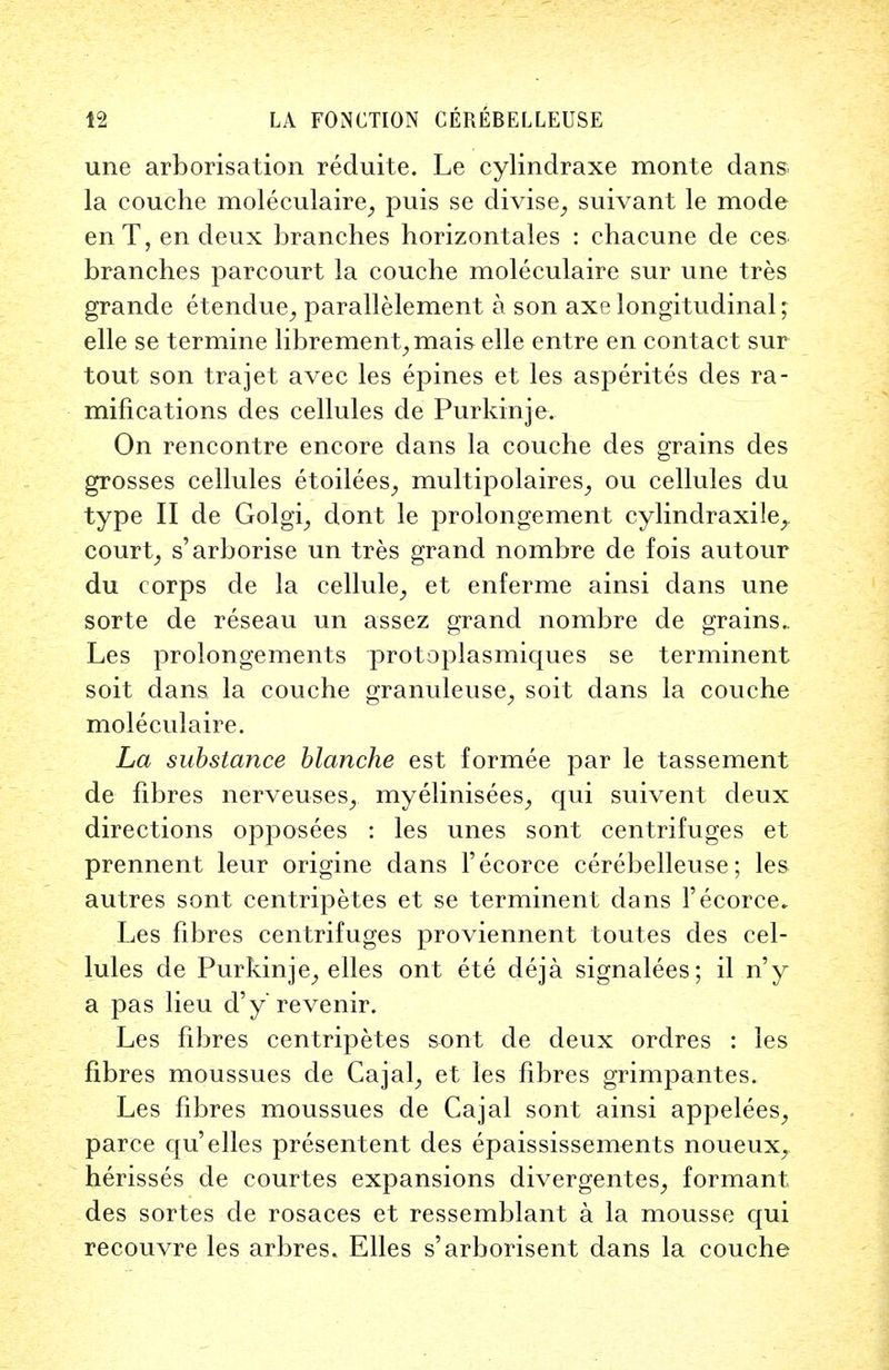 une arborisation reduite. Le cylindraxe monte dans la couche moleculaire, puis se divise, suivant le mode enT, en deux branches horizontales : chacune de ces branches parcourt la couche moleculaire sur une tres grande etendue, parallelement a son axe longitudinal; elle se termine librement,mais elle entre en contact sur tout son trajet avec les epines et les asperites des ra- mifications des cellules de Purkinje. On rencontre encore dans la couche des grains des grosses cellules etoilees, multipolaires, ou cellules du type II de Golgi, dont le prolongement cylindraxile, court, s'arborise un tres grand nombre de fois autour du corps de la cellule, et enferme ainsi dans une sorte de reseau un assez grand nombre de grains. Les prolongements protoplasmiques se terminent soit dans la couche granuleuse, soit dans la couche moleculaire. La substance blanche est formee par le tassement de fibres nerveus.es,. myelinisees, qui suivent deux directions opposees : les unes sont centrifuges et prennent leur origine dans Fecorce cerebelleuse; les autres sont centripetes et se terminent dans Fecorce* Les fibres centrifuges proviennent toutes des cel- lules de Purkinje, elles ont ete deja signalees; il n'y a pas lieu d'y revenir. Les fibres centripetes sont de deux ordres : les fibres moussues de Cajal, et les fibres grimpantes. Les fibres moussues de Cajal sont ainsi appelees, parce qu'elles presentent des epaississements noueux, herisses de courtes expansions divergentes, formant des sortes de rosaces et ressemblant a la mousse qui recouvre les arbres. Elles s'arborisent dans la couche