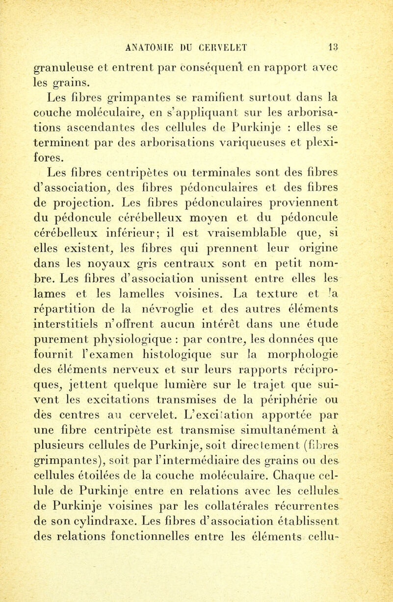 granuleuse et entrent par consequent en rapport avec les grains. Les fibres grinipantes se ramifient surtout dans la couche moleculaire, en s'appliquant sur les arborisa- tions ascendantes des cellules de Purkinje : elles se termine-nt par des arborisations variqueuses et plexi- fores. Les fibres centripetes ou terminates sont des fibres d'association^ des fibres pedonculaires et des fibres de projection. Les fibres pedonculaires proviennent du pedoncule cerebelleux moyen et du pedoncule cerebelleux inferieur; il est vraisemblable que, si elles existent, les fibres qui prennent leur origine dans les noyaux gris centraux sont en petit nom- bre. Les fibres d'association unissent entre elles les lames et les lamelles voisines. La texture et ?a repartition de la nevroglie et des autres elements interstitiels n'offrent aucun interet dans une etude purement physiologique : par eontre, les donnees que fournit Fexamen histologique sur la morphologie des elements nerveux et sur leurs rapports recipro- ques, jettent quelque lumiere sur le trajet que sui- vent les excitations transmises de la peripheric ou des centres an cervelet. L'excitation apportee par une fibre centripete est transmise simultanement a plusieurs cellules de Purkinje^ soit direc tement (fibres grinipantes), soit par Fintermediaire des grains ou des- cellules etoilees de la couche moleculaire. Chaque cel- lule de Purkinje entre en relations avec les cellules de Purkinje voisines par les collaterals recurrentes de son cylindraxe. Les fibres d'association etablissent des relations fonctionnelles entre les elements cellu-