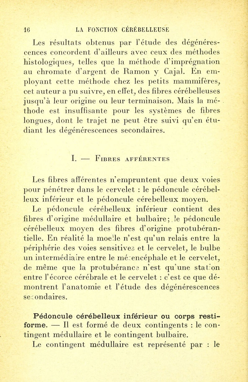 Les resultats obtenus par F etude des degeneres- cences concordent d'ailleurs avec ceux des methodes histologiques, telles que la methode d'impregnation au chromate d'argent de Ramon y Cajal. En em- ploy ant cette methode chez les petits mammiferes, cet auteur a pu suivre, en effet, des fibres cerebelleuses jusqu'a leur origine ou leur terminaison. Mais la me- thode est insuffisante pour les systemes de fibres tongues^ dont le trajet ne peut etre suivi qu'en etu- diant les degenerescences secondaires. I. — Fibres afferentes Les fibres afferentes n'empruntent que deux voies pour penetrer dans le cervelet : le pedoncule cerebel- leux inferieur et le pedoncule cerebelleux moyen. Le pedoncule cerebelleux inferieur contient des fibres d'origine medullaire et bulbaire; le pedoncule cerebelleux moyen des fibres d'origine protuberan- tielle. En realite la moeUe n'est qu'un relais entre la peripheric des voies sensitives et le cervelet^ le bulbe un intermediaire entre le me:encephale et le cervelet, de merae que la protuberance n'est qu'une station entre l'ecorce cerebrale et le cervelet : c'est ce que de- montrent l'anatomie et Fetude des degenerescences secondaires. Pedoncule cerebelleux inferieur ou corps resti- forme. — II est forme de deux contingents : le con- tingent medullaire et le contingent bulbaire. Le contingent medullaire est represente par : le