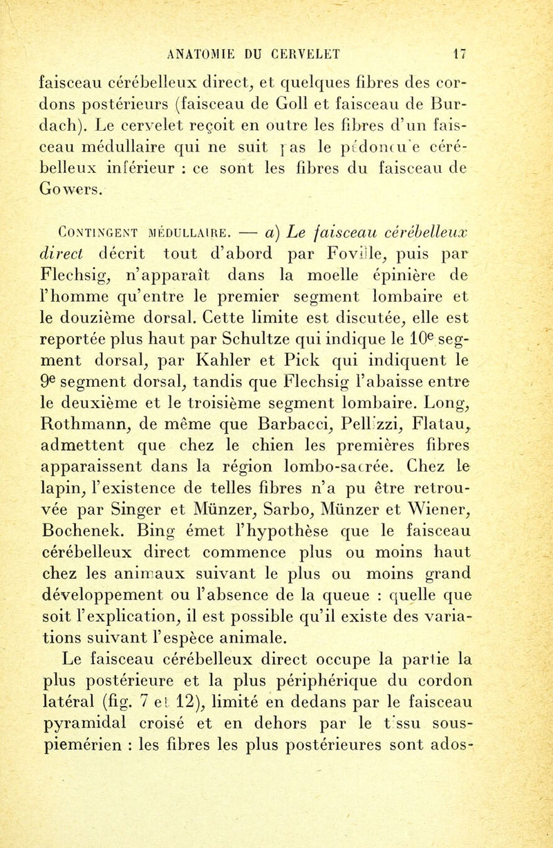 faisceau cerebelleux direct, et quelques fibres des cor- dons posterieurs (faisceau de Goll et faisceau de Bur- dach). Le cervelet regoit en outre les fibres d'un fais- ceau medullaire qui ne suit ] as le pt'dontu e cere- belleux inferieur : ce sont les fibres du faisceau de Gowers. Contingent medullaire. — a) Le faisceau cerebelleux direct clecrit tout d'abord par Foville, puis par Flechsig, n'apparait dans la moelle epiniere de Fhomme qu'entre le premier segment lombaire et le douzieme dorsal. Cette limite est discutee, elle est reportee plus haut par Schultze qui indique le Kfi seg- ment dorsal, par Kahler et Pick qui indiquent le 9e segment dorsal, tandis que Flechsig l'abaisse entre le deuxieme et le troisieme segment lombaire. Long, Rothmann, de meme que Barbacci, Pellizzi, Flatau^ admettent que chez le chien les premieres fibres apparaissent dans la region lombo-sacree. Chez le lapin, 1'existence de telles fibres n'a pu etre retrou- vee par Singer et Munzer, Sarbo, Miinzer et Wiener, Bochenek. Bing emet l'hypothese que le faisceau cerebelleux direct commence plus ou moins haut chez les animaux suivant le plus ou moins grand developpement ou 1'absence de la queue : quelle que soit l'explication, il est possible qu'il existe des varia- tions suivant Fespece animale. Le faisceau cerebelleux direct occupe la partie la plus posterieure et la plus peripherique du cordon lateral (fig. 7 et 12), limite en dedans par le faisceau pyramidal croise et en dehors par le t'ssu sous- piemerien : les fibres les plus posterieures sont ados-