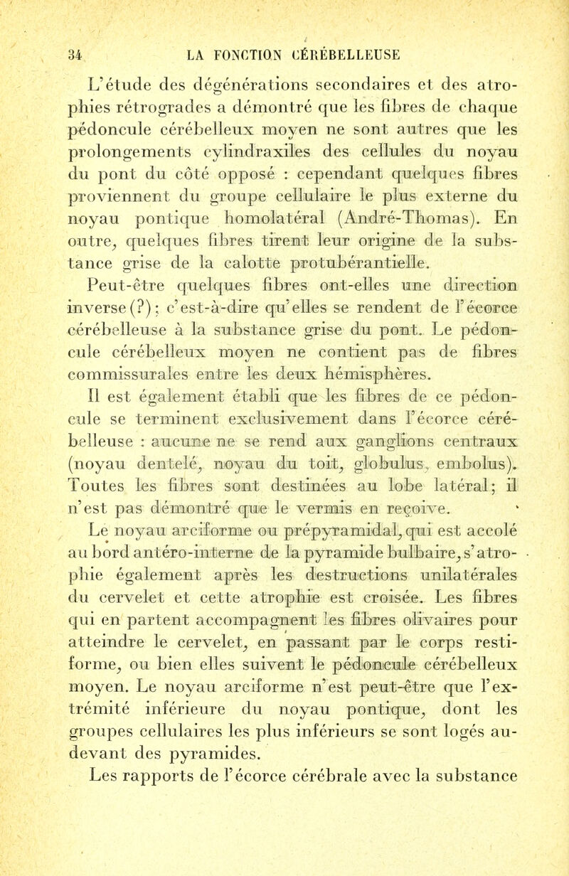 L'etude des degenerations secondaires et des atro- phies retrogrades a demontre que les fibres de chaque p^doncule cerebelleux moyen ne sont autres que les prolongements cylindraxiles des cellules du noyau du pont du cote oppose : cependant quelques fibres proviennent du groupe cellulaire le plus externe du noyau pontique homolateral (Andre-Thomas). En outre_, quelques fibres tirent leur origine de la subs- tance grise de la calotte protuberantielle. Peut-etre quelques fibres ont-elles une direction inverse (?); c'est-a-dire qu'elles se rendent de 1'eeorce cerebelleuse a la substance grise du pont. Le pedon- cule cerebelleux moyen ne contient pas de fibres commissurales entre les deux hemispheres. II est egalement etabli que les fibres de ce peclon- eule se terminent exclusivement dans 1'ecorce cere- belleuse : aucune ne se rend aux ganglions centraux (noyau dentele^ noyau du toit, globulus., embolus). Toutes les fibres sont destinees au lobe lateral; il n'est pas demontre que le vermis en recoive. Le noyau arciforme ou prepyramidal^ qui est accole au bord antero-interne de la pyramide bulbaire, s'atro- phic egalement apres les destructions unilaterales du cervelet et cette atrophie est croisee. Les fibres qui en partent accompagnent les fibres olivaires pour atteindre le cervelet, en passant par le corps resti- forme^ ou bien elles suivent le pedoncule cerebelleux moyen. Le noyau arciforme n'est peut-etre que l'ex- tremite inferieure du noyau pontique^ dont les groupes cellulaires les plus inferieurs se sont loges au- devant des pyramides. Les rapports de 1'ecorce cerebrale avec la substance