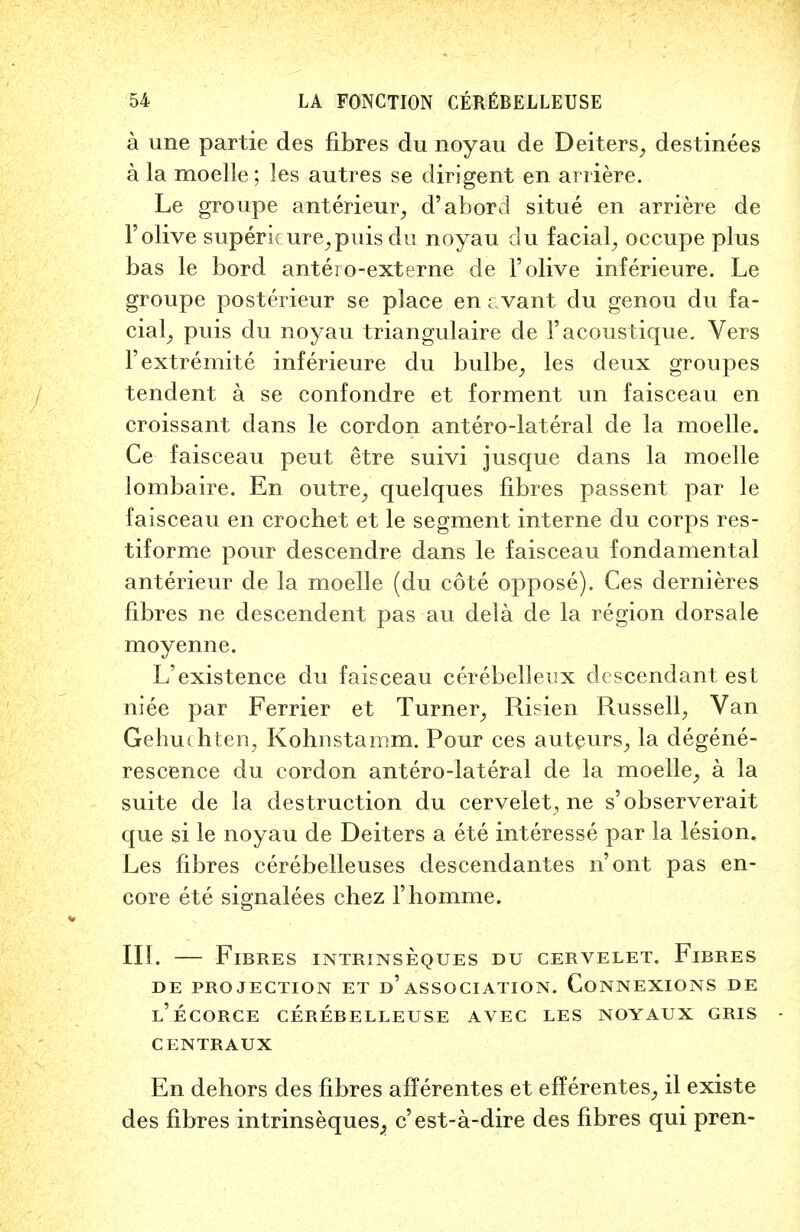 a une partie des fibres du noyau de Deiters, destinees a la moelle; les autres se dirigent en arriere. Le groupe anterieur, d'abord situe en arriere de l'olive superkure,puisdu noyau du facial, occupe plus bas le bord antero-externe de l'olive inferieure. Le groupe posterieur se place en cvant du genou du fa- cial, puis du noyau triangulaire de 1'acoustique. Vers Fextremite inferieure du bulbe, les deux groupes tendent a se confondre et forment un faisceau en croissant dans le cordon antero-lateral de la moelle. Ce faisceau peut etre suivi jusque dans la moelle lombaire. En outre, quelques fibres passent par le faisceau en crochet et le segment interne du corps res- tiforme pour descendre dans le faisceau fondamental anterieur de la moelle (du cote oppose). Ces dernieres fibres ne descendent pas au dela de la region dorsale moyenne. L'existence du faisceau cerebellenx descendant est niee par Ferrier et Turner, Risien Russell, Van Gehuc hten, Kohnstamm. Pour ces auteurs, la degene- rescence du cordon antero-lateral de la moelle, a la suite de la destruction du cervelet, ne s'observerait que si le noyau de Deiters a ete interesse par la lesion. Les fibres cerebelleuses descendantes n'ont pas en- core ete signalees chez l'homme. III. — Fibres intrinseques du cervelet. Fibres DE PROJECTION ET d'ASSOCIATION. CONNEXIONS DE l'ecorce cerebelleuse avec les noyaux gris centraux En dehors des fibres afferentes et efferentes, il existe des fibres intrinseques^ c'est-a-dire des fibres qui pren-