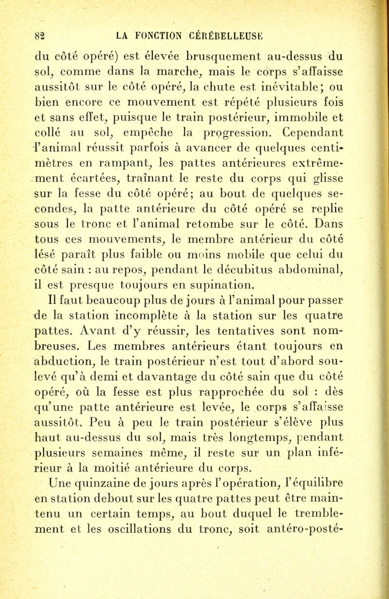 du cote opere) est elevee brusquement au-dessus du sol, comme dans la marche, mais le corps s'affaisse aussitot sur le cote opere, la chute est inevitable; ou bien encore ce mouvement est repete plusieurs fois et sans efTet, puisque le train posterieur, immobile et colle au sol, empeche la progression. Cependant 1'animal reussit parfois a avancer de quelques centi- metres en rampant, les pattes anterieures extreme- men t ecartees, trainant le reste du corps qui glisse sur la fesse du cote opere; au bout de quelques se- condes, la patte anterieure du cote opere se replie sous le tronc et 1'animal retombe sur le cote. Dans tous ces mouvements, le membre anterieur du cote lese parait plus faible ou moins mobile que celui du cote sain : au repos, pendant le decubitus abdominal, il est presque toujours en supination. II faut beaucoup plus de jours a l'animal pour passer de la station incomplete a la station sur les quatre pattes. Avant d'y reussir, les tentatives sont nom- breuses. Les membres anterieurs etant toujours en abduction, le train posterieur n'est tout d'abord sou- leve qu'a demi et da vantage du cote sain que du cote opere, ou la fesse est plus rapprochee du sol : des qu'une patte anterieure est levee, le corps s'affaisse aussitot. Peu a peu le train posterieur s'eleve plus haut au-dessus du sol, mais tres longtemps, pendant plusieurs semaines meme, il reste sur un plan infe- rieur a la moitie anterieure du corps. Une quinzaine de jours apres Yoperation, l'equilibre en station debout sur les quatre pattes peut etre main- tenu un certain temps, au bout duquel le tremble- ment et les oscillations du tronc, soit antero-poste-