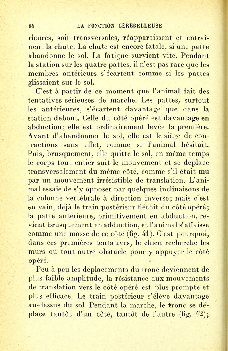 rieures, soit transversales, reapparaissent et entrai- nent la chute. La chute est encore fatale, si une patte abandonne le sol. La fatigue survient vite. Pendant la station sur les quatre pattes, il n'est pas rare que les membres anterieurs s'ecartent comme si les pattes glissaient sur le sol. C'est a partir de ce moment que 1'animal fait des tentatives serieuses de marche. Les pattes, surtout les anterieures, s'ecartent davantage que dans la station debout. Celle du cote opere est davantage en abduction; elle est ordinairement levee la premiere. Avant d'abandonner le sol, elle est le siege de con- tractions sans effet, comme si Fanimal hesitait. Puis, brusquement, elle quitte le sol, en meme temps le corps tout entier suit le mouvement et se deplace transversalement du meme cote, comme s'il etait mu par un mouvement irresistible de translation. L'ani- mal essaie de s'y opposer par quelques inclinaisons de la colonne vertebrale a direction inverse; mais c'est en vain, deja le train posterieur flechit du cote opere; la patte anterieure, primitivement en abduction, re- vient brusquement en adduction, et Fanimal s'affaisse comme une masse de ce cote (fig. 41). C'est pourquoi, dans ces premieres tentatives, le chien recherche les murs ou tout autre obstacle pour y appuyer le cote opere. * Peu a peu les deplacements du tronc deviennent de plus faible amplitude, la resistance aux mouvements de translation vers le cote opere est plus prompte et plus efficace. Le train posterieur s'eleve davantage au-dessus du sol. Pendant la marche, le tronc se de- place tantot d'un cote, tantot de l'autre (fig. 42);