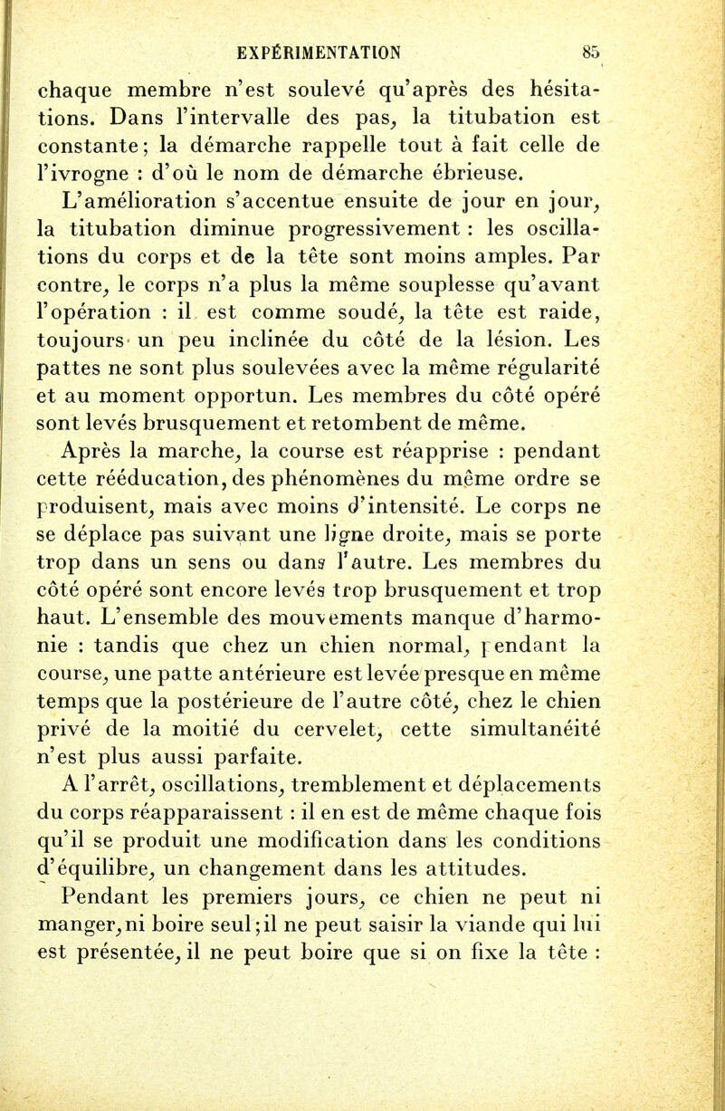 chaque membre n'est souleve qu'apres des hesita- tions. Dans l'intervalle des pas, la titubation est constante; la demarche rappelle tout a fait celle de l'ivrogne : d'ou le nom de demarche ebrieuse. L'amelioration s'accentue ensuite de jour en jour, la titubation diminue progressivement : les oscilla- tions du corps et de la tete sont moins amples. Par contre, le corps n'a plus la meme souplesse qu'avant 1' operation : il est comme soude, la tete est raide, toujours un peu inclinee du cote de la lesion. Les pattes ne sont plus soulevees avec la meme regularite et au moment opportun. Les membres du cote opere sont leves brusquement et retombent de meme. Apres la marche, la course est reapprise : pendant cette reeducation, des phenomenes du meme ordre se produisent, mais avec moins d'intensite. Le corps ne se deplace pas suivant une ligne droite, mais se porte trop dans un sens ou dan? P autre. Les membres du cote opere sont encore leves trop brusquement et trop haut. L'ensemble des mou\ements manque d'harmo- nie : tandis que chez un chien normal, pendant la course, une patte anterieure est levee presque en meme temps que la posterieure de 1'autre cote, chez le chien prive de la moitie du cervelet, cette simultaneite n'est plus aussi parfaite. A P arret, oscillations, tremblement et deplacements du corps reapparaissent: il en est de meme chaque fois qu'il se produit une modification dans les conditions d'equilibre, un changement dans les attitudes. Pendant les premiers jours, ce chien ne peut ni manger,ni boire seul;il ne peut saisir la viande qui lui est presentee, il ne peut boire que si on fixe la tete :