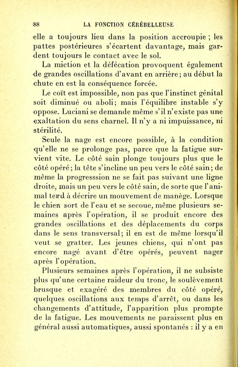 elle a toujours lieu dans la position accroupie ; les pattes posterieures s'ecartent davantage, mais gar- dent toujours le contact avec le sol. La miction et la defecation provoquent egalement de grandes oscillations d'avant en arriere; au debut la chute en est la consequence forcee. Le coit est impossible, non pas que l'instinct genital soit diminue ou aboli; mais Fequilibre instable s'y oppose. Luciani se demande meme s'il n'existe pas une exaltation du sens charnel. II n'y a ni impuissance, ni sterilite. Seule la nage est encore possible, a la condition qu'elle ne se prolonge pas, parce que la fatigue sur- vient vite. Le cote sain plonge toujours plus que le eote opere; la tete s'incline un peu vers le cote sain; de meme la progresssion ne se fait pas suivant une ligne droite, mais un peu vers le cote sain, de sorte que 1'ani- mal tei?d a decrire un mouvement de manege. Lorsque le chien sort de Feau et se secoue, meme plusieurs se- maines apres 1'operation, il se produit encore des grandes oscillations et des deplacements du corps dans le sens transversal; il en est de meme lorsqu'il veut se gratter. Les jeunes chiens, qui n'ont pas encore nage avant d'etre operes, peuvent nager apres F operation. Plusieurs semaines apres F operation, il ne subsiste plus qu'une certaine raideur du tronc, le soulevement brusque et exagere des membres du cote opere, quelques oscillations aux temps d'arret, ou dans les changements d'attitude, Fapparition plus prompte de la fatigue. Les mouvements ne paraissent plus en general aussi automatiques, aussi spontanes : il y a en