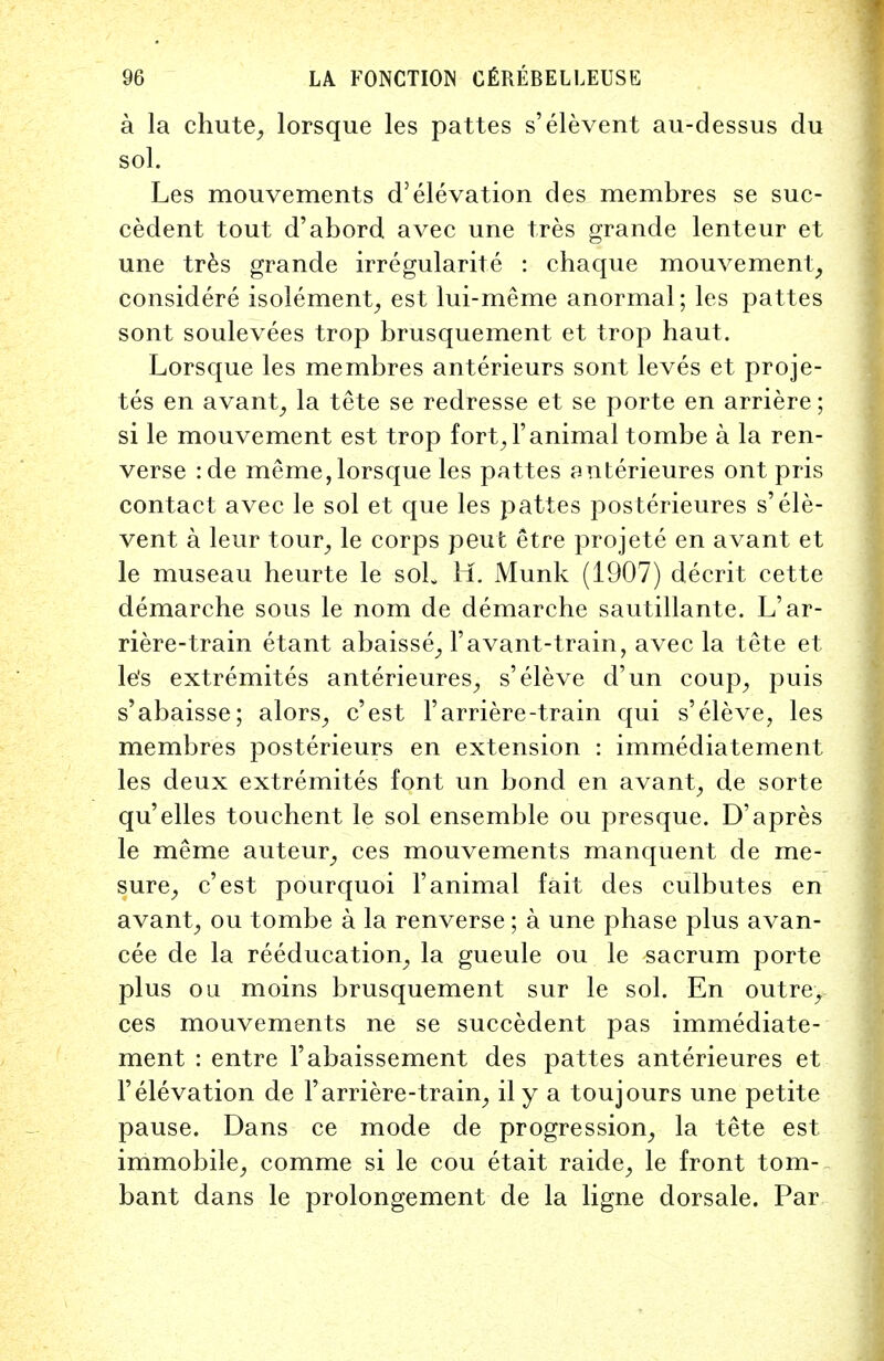 a la chute, lorsque les pattes s'elevent au-dessus du sol. Les mouvements d'elevation des membres se suc- cedent tout d'abord avec une tres grande lenteur et une tres grande irregularite : chaque mouvement, considere isolement, est lui-meme anormal; les pattes sont soulevees trop brusquement et trop haut. Lorsque les membres anterieurs sont leves et proje- tes en avant, la tete se redresse et se porte en arriere; si le mouvement est trop fort, l'animal tombe a la ren- verse :de meme, lorsque les pattes anterieures ont pris contact avec le sol et que les pattes posterieures s'ele- vent a leur tour, le corps peut etre projete en avant et le museau heurte le soL H. Munk (1907) deer it cette demarche sous le nom de demarche sautillante. L'ar- riere-train etant abaisse, Favant-train, avec la tete et le's extremites anterieures, s'eleve d'un coup, puis s'abaisse; alors, e'est 1'arriere-train qui s'eleve, les membres posterieurs en extension : immediatement les deux extremites font un bond en avant, de sorte qu'elles touchent le sol ensemble ou presque. D'apres le meme auteur, ces mouvements manquent de me- sure, e'est pourquoi l'animal fait des culbutes en avant, ou tombe a la renverse ; a une phase plus avan- cee de la reeducation, la gueule ou le sacrum porte plus ou moins brusquement sur le sol. En outre, ces mouvements ne se succedent pas immediate- ment : entre l'abaissement des pattes anterieures et 1'elevation de l'arriere-train, il y a toujours une petite pause. Dans ce mode de progression, la tete est immobile, comme si le cou etait raide, le front tom- bant dans le prolongement de la ligne dorsale. Par