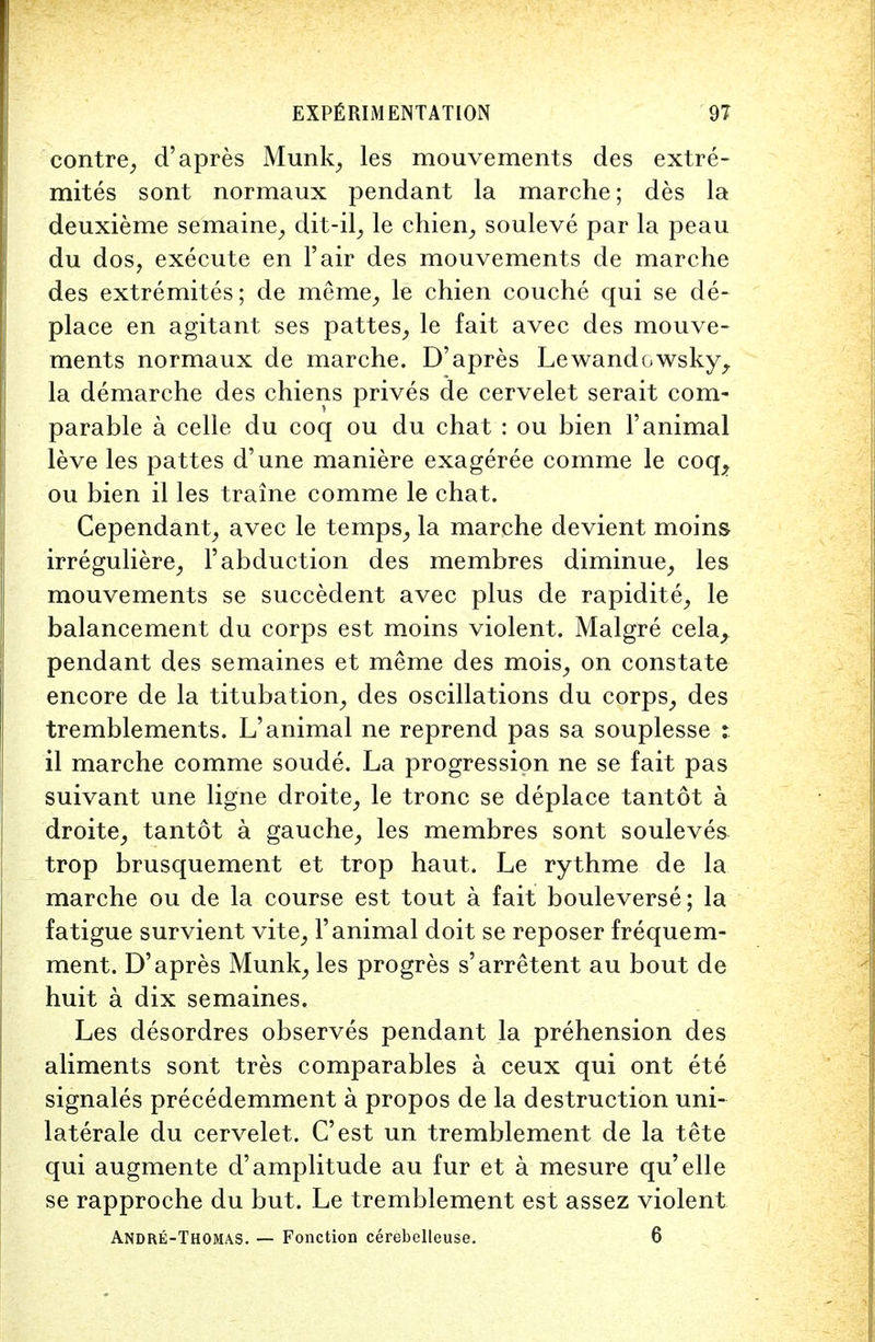 contre, d'apres Munk, les mouvements des extre- mites sont normaux pendant la marche; des la deuxieme semaine, dit-il, le chien, souleve par la peau du dos, execute en l'air des mouvements de marche des extremites; de raerae; le chien couche qui se de- place en agitant ses pattes, le fait avec des mouve- ments normaux de marche. D'apres Lewandowsky, la demarche des chiens prives de cervelet serait com- parable a celle du coq ou du chat : ou bien 1'animal leve les pattes d'une maniere exageree comme le coq, ou bien il les traine comme le chat. Cependant, avec le temps, la marche devient moins irreguliere, F abduction des membres diminue, les mouvements se succedent avec plus de rapidite, le balancement du corps est moins violent. Malgre cela, pendant des semaines et meme des mois, on constate encore de la titubation, des oscillations du corps, des tremblements. L'animal ne reprend pas sa souplesse : il marche comme soude. La progression ne se fait pas suivant une ligne droite, le tronc se deplace tantot a droite, tantot a gauche, les membres sont souleves trop brusquement et trop haut. Le rythme de la marche ou de la course est tout a fait bouleverse; la fatigue survient vite, 1'animal doit se reposer frequem- ment. D'apres Munk, les progres s'arretent au bout de huit a dix semaines. Les desordres observes pendant la prehension des aliments sont tres comparables a ceux qui ont ete signales precedemment a propos de la destruction uni- laterale du cervelet. C'est un tremblement de la tete qui augmente d'amplitude au fur et a mesure qu'elle se rapproche du but. Le tremblement est assez violent Andre-Thomas. — Fonction cerebelleuse. 6