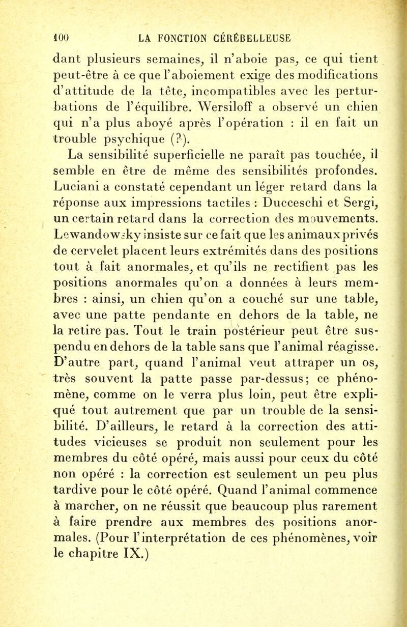 dant plusieurs semaines, il n'aboie pas, ce qui tient peut-etre a ce que l'aboiement exige des modifications d'attitude de la tete, incompatibles avec les pertur- bations de l'equilibre. Wersiloff a observe un chien qui n'a plus aboye apres F operation : il en fait un trouble psychique (?■). La sensibilite superficielle ne parait pas touchee, il semble en etre de meme des sensibilites profondes. Luciani a constate cependant un leger retard dans la reponse aux impressions tactiles : Ducceschi et Sergi, un certain retard dans la correction des mouvements. Lewandow.-ky insiste sur cefait que les animauxprives de cervelet placent leurs extremites dans des positions tout a fait anormales, et qu'ils ne rectifient pas les positions anormales qu'on a donnees a leurs mem- bres : ainsi, un chien qu'on a couche sur une table, avec une patte pendante en dehors de la table, ne la retire pas. Tout le train posterieur peut etre sus- pendu en dehors de la table sans que l'animal reagisse. D'autre part, quand l'animal veut attraper un os, tres souvent la patte passe par-dessus; ce pheno- mene, comme on le verra plus loin, peut etre expli- que tout autrement que par un trouble de la sensi- bilite. D'ailleurs, le retard a la correction des atti- tudes vicieuses se produit non seulement pour les membres du cote opere, mais aussi pour ceux du cote non opere : la correction est seulement un peu plus tardive pour le cote opere. Quand l'animal commence a marcher, on ne reussit que beaucoup plus rarement a faire prendre aux membres des positions anor- males. (Pour I' interpretation de ces phenomenes, voir