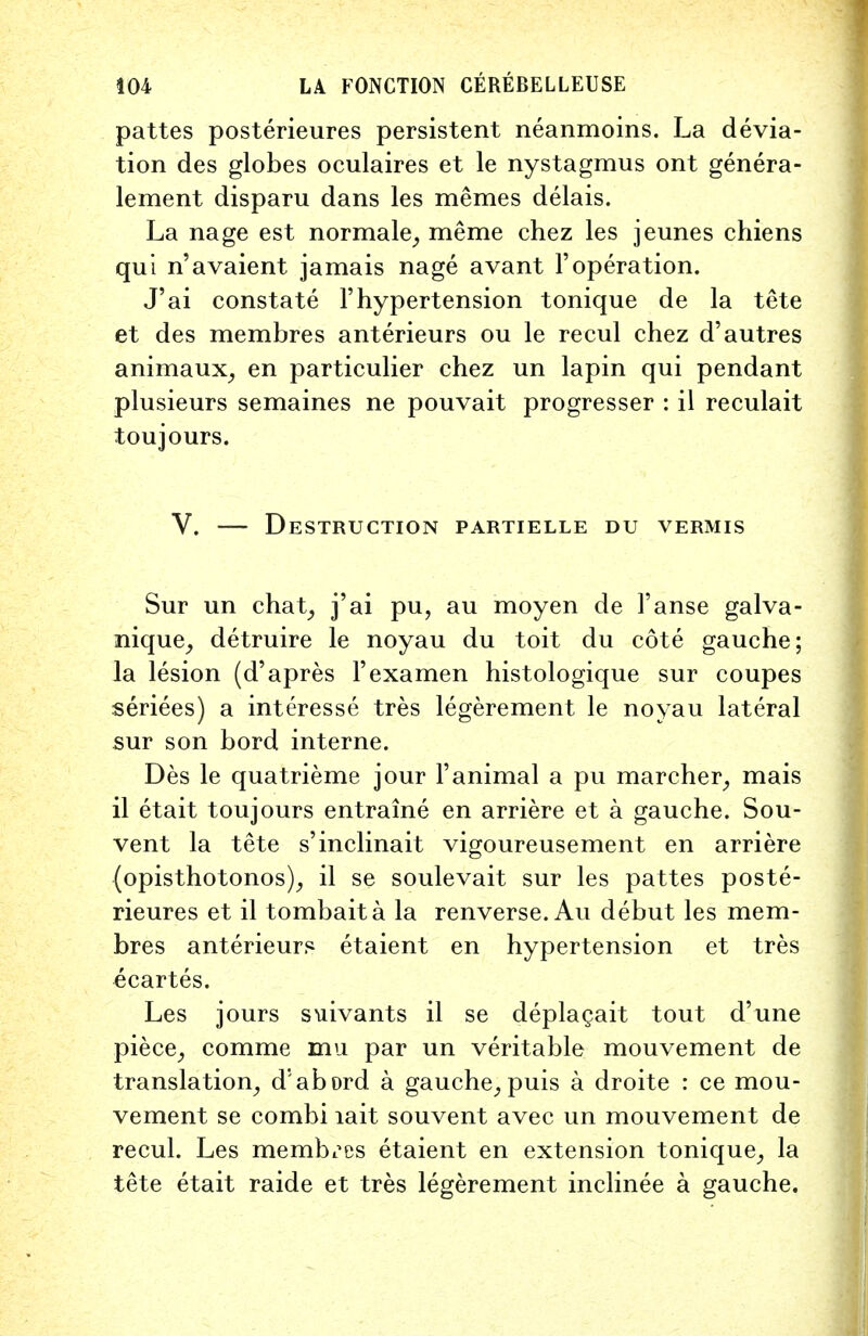 pattes posterieures persistent neanmoins. La devia- tion des globes oculaires et le nystagmus ont genera- lement disparu dans les memes delais. La nage est normale, meme chez les jeunes chiens qui n'avaient jamais nage avant 1'operation. J'ai constate l'hypertension tonique de la tete et des membres anterieurs ou le recul chez d'autres animaux, en particulier chez un lapin qui pendant plusieurs semaines ne pouvait progresser : il reculait toujours. V. — Destruction partielle du vermis Sur un chat, j'ai pu, au moyen de l'anse galva- nique, detruire le noyau du toit du cote gauche; la lesion (d'apres l'examen histologique sur coupes seriees) a interesse tres legerement le noyau lateral sur son bord interne. Des le quatrieme jour l'animal a pu marcher, mais il etait toujours entraine en arriere et a gauche. Sou- vent la tete s'inclinait vigoureusement en arriere (opisthotonos), il se soulevait sur les pattes poste- rieures et il tombaita la renverse. Au debut les mem- bres anterieurs etaient en hypertension et tres ecartes. Les jours siiivants il se deplagait tout d'une piece, comme mu par un veritable mouvement de translation, d' abord a gauche, puis a droite : ce mou- vement se combi lait souvent avec un mouvement de recul. Les membres etaient en extension tonique, la tete etait raide et tres legerement inclinee a gauche.