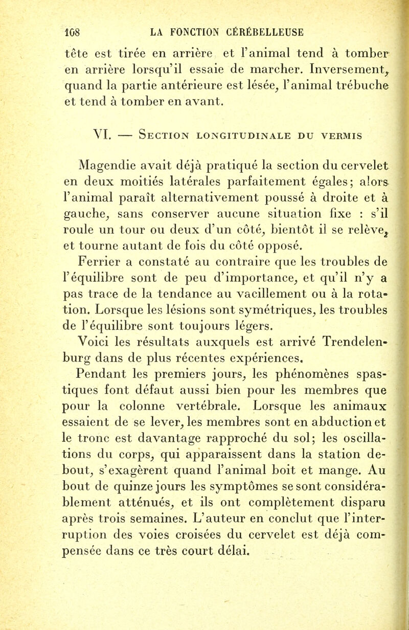 tete est tiree en arriere et 1'animal tend a tomber en arriere lorsqu'il essaie de marcher. Inversement, quand la partie anterieure est lesee, 1'animal trebuche et tend a tomber en avant. VI. — Section longitudinale du vermis Magendie avait deja pratique la section ducervelet en deux moities laterales parfaitement egales; alors 1'animal parait alternativement pousse a droite et a gauche, sans conserver aucune situation fixe : s'il roule un tour ou deux d'un cote, bientot il se releve2 et tourne autant de fois du cote oppose. Ferrier a constate au contraire que les troubles de Fequilibre sont de peu d'importance, et qu'il n'y a pas trace de la tendance au vacillement ou a la rota- tion. Lorsque les lesions sont symetriques, les troubles de l'equilibre sont toujours legers. Voici les resultats auxquels est arrive Trendelen- burg dans de plus recentes experiences. Pendant les premiers jours, les phenomenes spas- tiques font defaut aussi bien pour les membres que pour la colonne vertebrale. Lorsque les animaux essaient de se lever, les membres sont en abduction et le tronc est davantage rapproche du sol; les oscilla- tions du corps, qui apparaissent dans la station de- bout, s'exagerent quand 1'animal boit et mange. Au bout de quinze jours les symptomes sesont considera- blement attenues, et ils ont completement disparu apres trois semaines. L'auteur en conclut que l'inter- ruption des voies croisees du cervelet est deja com* pensee dans ce tres court delai.