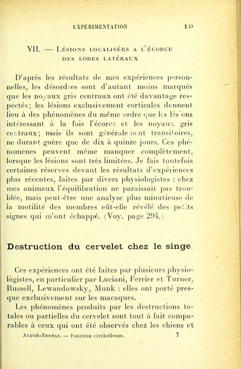 VII. — Lesions localisees a l'ecorce DES LOBES LATERAUX D'apres les resultats de mes experiences person-, nelles, les desordres sont d'autant moins marques que les noyaux gris centraux ont ete davantage res- pectes; les lesions exclusivement corticales donnent lieu a des phenomenes du meme ordre que les les ons interessant a la fois l'ecorce et les noyaux gris ceiitraux; mais ils sont generale nent transitoires, ne durant guere que de dix a quinze jours. Ces phe- nomenes peuvent meme manquer complete ment, lorsque les lesions sont tres limitees. Je fais toutefois certaines reserves devant les resultats d'experiences plus recentes^ faites par divers physiologistes : chez mes animaux 1'equilibration ne paraissait pas trou- blee, mais peut-etre une analyse plus minutieuse de la motilite des membres eut-elle revele des perits signes qui m'ont echappe. (Voy. page 294.) Destruction du cervelet chez le singe. Ces experiences ont ete faites par plusieurs physio- logistes, en particulier par Luciani, Ferrier et Turner, Russell, Lewandowsky, Munk : elles ont porte pres- que exclusivement sur les macaques. Les phenomenes produits par les destructions to- tales ou partielles du cervelet sont tout a fait compa- rables a ceux qui ont ete observes chez les chiens et