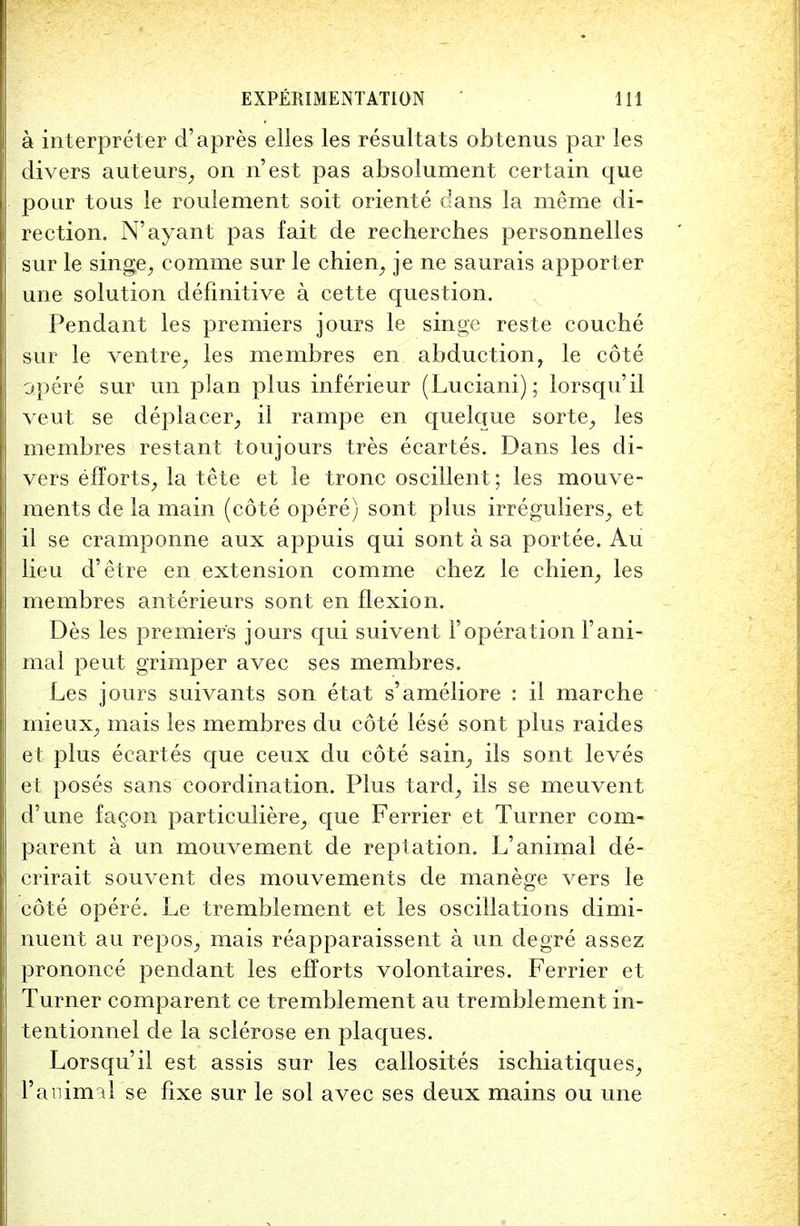 a interpreter d'apres elles les resultats obtenus par les divers auteurs, on n'est pas absolument certain que pour tous le roulement soit oriente dans la me me di- rection. N'ayant pas fait de recherches personnelles sur le singe, comme sur le chien, je ne saurais apporter une solution definitive a cette question. Pendant les premiers jours le singe reste couche sur le ventre, les membres en abduction, le cote opere sur im plan plus inferieur (Luciani); lorsqu'il veut se deplacer, il rampe en quelque sorte, les membres restant toujours tres ecartes. Dans les di- vers efforts, la tete et le tronc oscillent; les mouve- ments de la main (cote opere) sont plus irreguliers, et il se cramponne aux appuis qui sont a sa portee. Au lieu d'etre en extension comme chez le chien, les membres anterieurs sont en flexion. Des les premiers jours qui suivent 1'operation Fani- mal peut grimper avec ses membres. Les jours suivants son etat s'ameliore : il marche mieux, mais les membres du cote lese sont plus raides et plus ecartes que ceux du cote sain, ils sont leves et poses sans coordination. Plus tard, ils se meuvent d'une fagon particuliere, que Ferrier et Turner corn- parent a un mouvement de reptation. L'animal de- crirait souvent des mouvements de manege vers le cote opere. Le tremblement et les oscillations dimi- nuent au repos, mais reapparaissent a un degre assez prononce pendant les efforts volontaires. Ferrier et Turner comparent ce tremblement au tremblement in- tentionnel de la sclerose en plaques. Lorsqu'il est assis sur les callosites ischiatiques, l'animal se fixe sur le sol avec ses deux mains ou une