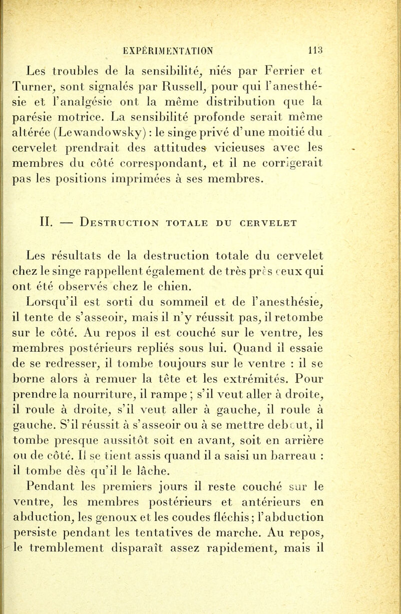 Les troubles de la sensibility nies par Ferrier et Turner, sont signales par Russell, pour qui Fanesthe- sie et l'analgesie ont la meme distribution que la paresie motrice. La sensibilite profonde serait meme alteree (Lewandowsky): le singe prive d'une moitie du cervelet prendrait des attitudes vicieuses avec les membres du cote correspondant, et il ne corrigerait pas les positions imprimees a ses membres. II. — Destruction totale du cervelet Les resultats de la destruction totale du cervelet chez le singe rappellent egalement de tres pres ceux qui ont ete observes chez le chien. Lorsqu'il est sorti du sommeil et de 1'anesthesie, il tente de s'asseoir, mais il n'y reussit pas, ilretombe sur le cote. Au repos il est couche sur le ventre, les membres posterieurs replies sous lui. Quand il essaie de se redresser, il tombe toujours sur le ventre : il se borne alors a remuer la tete et les extremites. Pour prendre la nourriture, il rampe ; s'il veut aller a droite, il roule a droite, s'il veut aller a gauche, il roule a gauche. S'il reussit a s'asseoir ou a se mettre debcut, il tombe presque aussitot soit en avant, soit en arriere ou de cote. II se tient assis quand il a saisi un barreau : il tombe des qu'il le lache. Pendant les premiers jours il reste couche sur le ventre, les membres posterieurs et anterieurs en abduction, les genoux et les coudes flechis; F abduction persiste pendant les tentatives de marche. Au repos, le tremblement disparait assez rapidement, mais il