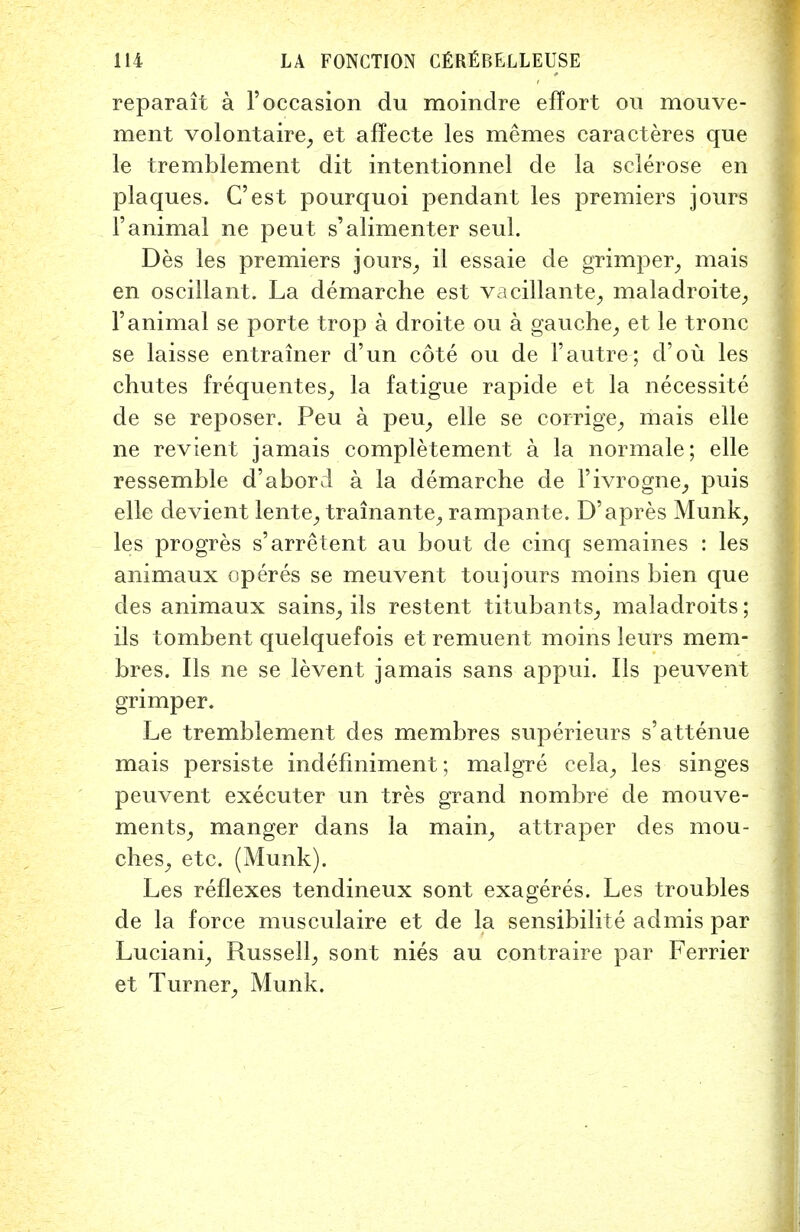 reparait a 1'occasion du moindre effort on mouve- ment volontaire, et affecte les memes caracteres que le tremblement dit intentionnel de la sclerose en plaques. C'est pourquoi pendant les premiers jours l'animal ne peut s'alimenter seul. Des les premiers jours, il essaie de grimper, mais en oscillant. La demarche est vacillante, maladroite, 1'animal se porte trop a droite ou a gauche, et le tronc se laisse entrainer d'un cote ou de 1'autre; d'ou les chutes frequentes, la fatigue rapide et la necessite de se reposer. Peu a peu, elle se corrige, mais elle ne revient jamais completement a la normale; elle ressemble d'abord a la demarche de I'ivrogne, puis elle devient lente, trainante, rampante. D'apres Munk, les progres s'arretent au bout de cinq semaines : les animaux operes se meuvent toujours moins bien que des animaux sains, ils restent titubants, maladroits; ils tombent quelquefois et remuent moins leurs mem- bres. Ils ne se levent jamais sans appui. Ils peuvent grimper. Le tremblement des membres superieurs s'attenue mais persiste indefiniment; malgre cela, les singes peuvent executer un tres grand nombre de mouve- ments, manger dans la main, attraper des mou- ches, etc. (Munk). Les reflexes tendineux sont exageres. Les troubles de la force musculaire et de la sensibilite ad mis par Luciani, Russell, sont nies au contraire par Ferrier et Turner, Munk.