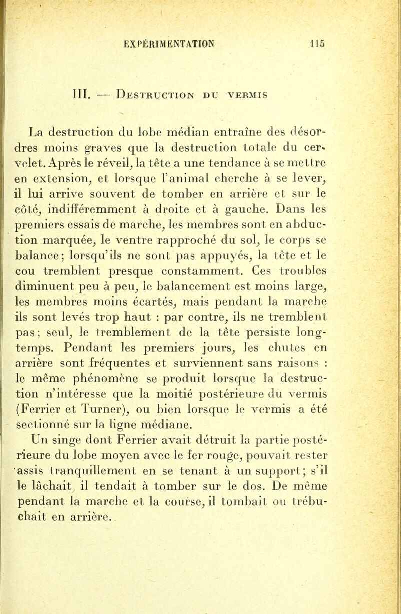 III. — Destruction du vermis La destruction du lobe median entraine des desor- dres moins graves que la destruction totale du cer* velet. Apres le reveil, la tete a une tendance a se mettre en extension, et lorsque 1'animal cherche a se lever, il lui arrive souvent de tomber en arriere et sur le cote, indifferemment a droite et a gauche. Dans les premiers essais de marche, les membres sont en abduc- tion marquee, le ventre rapproche du sol, le corps se balance; lorsqu'ils ne sont pas appuyes, la tete et le cou tremblent presque constamment. Ces troubles diminuent peu a peu, le balancement est moins large, les membres moins ecartes, mais pendant la marche ils sont leves trop haut : par contre, ils ne tremblent pas; seul, le tremblement de la tete persiste long- temps. Pendant les premiers jours, les chutes en arriere sont frequentes et surviennent sans raisons : le meme phenomene se produit lorsque la destruc- tion n'interesse que la moitie posterieure du vermis (Ferrier et Turner), ou bien lorsque le vermis a ete sectionne sur la ligne mediane. Un singe dont Ferrier avait detruit la partie poste- rieure du lobe moyen avec le fer rouge, pouvait rester assis tranquillement en se tenant a un support; s'il le lachaity il tendait a tomber sur le dos. De meme pendant la marche et la course, il tombait on trebu- chait en arriere.