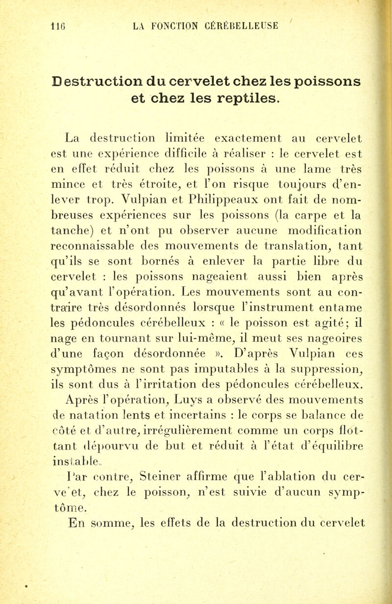 Destruction du cervelet chez les poissons et chez les reptiles. La destruction limitee exactement au cervelet est une experience difficile a realiser : le cervelet est en effet reduit chez les poissons a une lame tres mince et tres etroite, et Ton risque toujours d'en- lever trop. Vulpian et Philippeaux ont fait de nom- breuses experiences sur les poissons (la carpe et la tanche) et n'ont pu observer aucune modification reconnaissable des mouvements de translation, tant qu'ils se sont bornes a enlever la partie libre du cervelet : les poissons nageaient aussi bien apres qu'avant F operation. Les mouvements sont au con- traire tres desordonnes lorsque Finstrument entame les pedoncules cerebelleux : « le poisson est agite; il nage en tournant sur lui-meme, il meut ses nageoires d'une facon desordonnee ». D'apres Vulpian ces symptomes ne sont pas imputables a la suppression, ils sont dus a Firritation des pedoncules cerebelleux. Apres F operation, Luys a observe des mouvements de natation lents et incertains : le corps se balance de cote et d'autre, irregulierement comme un corps flot- tant depourvu de but et reduit a Fetat d'equilibre instable,. Par contre, Steiner affirme que Fablation du cer- velet, chez le poisson, n'est suivie d'aucun symp- tome. En somme, les effets de la destruction du cervelet