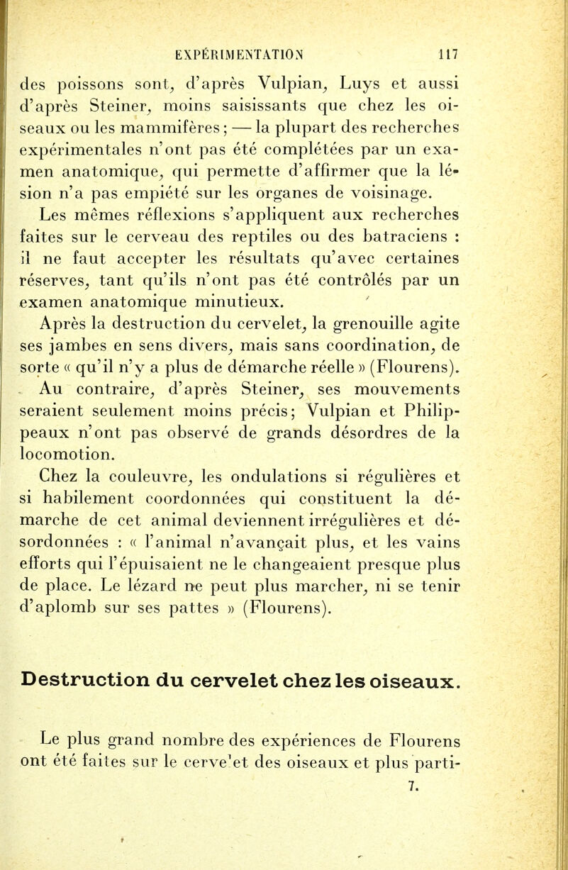 des poissons sont, d'apres Vulpian, Luys et aussi d'apres Steiner, moins saisissants que chez les oi- seaux ou les mammiferes; — la plupart des recherehes experimentales n'ont pas ete completees par un exa- men anatomique, qui permette d'affirmer que la le- sion n'a pas empiete sur les organes de voisinage. Les memes reflexions s'appliquent aux recherehes faites sur le cerveau des reptiles ou des batraeiens : il ne faut accepter les resultats qu'avec certaines reserves, tant qu'ils n'ont pas ete controles par un examen anatomique minutieux. Apres la destruction du cervelet, la grenouille agite ses jambes en sens divers, mais sans coordination, de sorte « qu'il n'y a plus de demarche reelle » (Flourens). Au contraire, d'apres Steiner, ses mouvements seraient seulement moins precis; Vulpian et Philip- peaux n'ont pas observe de grands desordres de la locomotion. Chez la couleuvre, les ondulations si regulieres et si habilement coordonnees qui constituent la de- marche de cet animal deviennent irregulieres et de- sordonnees : « l'animal n'avangait plus, et les vains efforts qui l'epuisaient ne le changeaient presque plus de place. Le lezard ne peut plus marcher, ni se tenir d'aplomb sur ses pattes » (Flourens). Destruction du cervelet chez les oiseaux. Le plus grand nombre des experiences de Flourens ont ete faites sur le cerve'et des oiseaux et plus parti- 7.