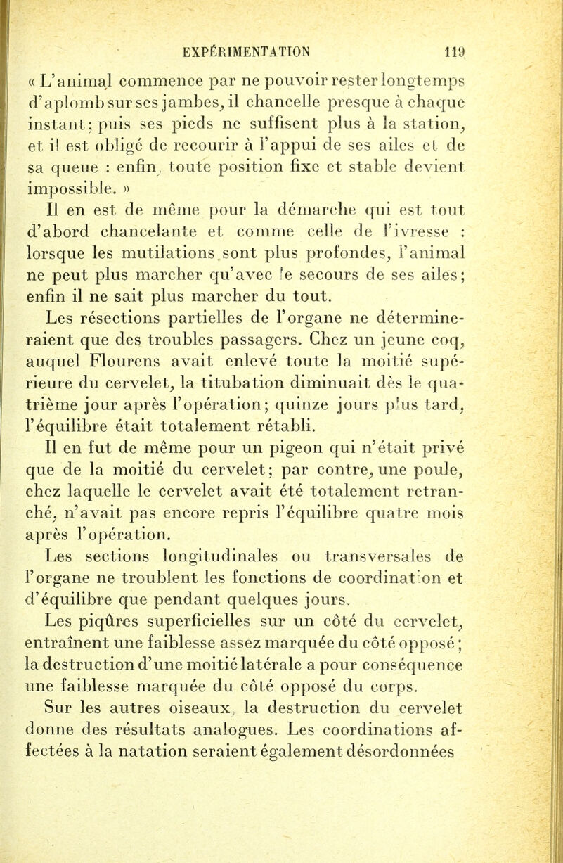 « L'animal commence par ne pouvoir rester longtemps d'aplomb sur ses jambes^il chancelle presque a chaque instant; puis ses pieds ne suffisent plus a la station, et il est oblige de recourir a l'appui de ses ailes et de sa queue : enfin, toute position fixe et stable devient impossible. » II en est de meme pour la demarche qui est tout d'abord chancelante et com me celle de l'ivresse : lorsque les mutilations, sont plus profondes, Yanimal ne peut plus marcher qu'avec le secours de ses ailes; enfin il ne sait plus marcher du tout. Les resections partielles de l'organe ne determine- raient que des troubles passagers. Chez un jeune coq, auquel Flourens avait enleve toute la moitie supe- rieure du cervelet, la titubation diminuait des le qua- trieme jour apres Yoperation; quinze jours plus tard; l'equilibre etait totalement retabli. II en fut de meme pour un pigeon qui n' etait prive que de la moitie du cervelet; par contre, une poule, chez laquelle le cervelet avait ete totalement retran- che, n'avait pas encore repris l'equilibre quatre mois apres Yoperation. Les sections longitudinales ou transversales de l'organe ne troublent les fonctions de coordinat on et d'equilibre que pendant quelques jours, Les piqures superficielles sur un cote du cervelet, entrainent une faiblesse assez marquee du cote oppose; la destruction d'une moitie laterale a pour consequence une faiblesse marquee du cote oppose du corps, Sur les autres oiseaux, la destruction du cervelet donne des resultats analogues. Les coordinations af- fectees a la natation seraient egalement desordonnees