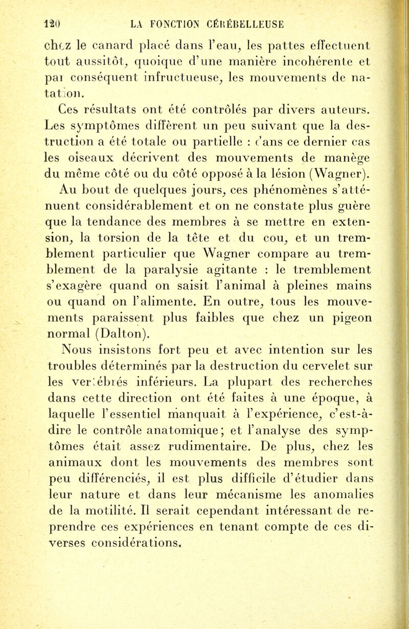 chcz le canard place dans l'eau, les pattes effectuent tout aussitot, quoique d'une maniere incoherente et par consequent infructueuse, les mouvements de na- tation. Ces resultats ont ete controles par divers auteurs. Les symptomes different un peu suivant que la des- truction a ete totale ou partielle : c1 ans ce dernier cas les oiseaux decrivent des mouvements de manege du meme cote ou du cote oppose a la lesion (Wagner). Au bout de quelques jours, ces phenomenes s'atte- nuent considerablement et on ne constate plus guere que la tendance des membres a se mettre en exten- sion, la torsion de la tete et du cou, et un trem- blement particulier que Wagner compare au trem- blement de la paralysie agitante : le tremblement s'exagere quand on saisit l'animal a pleines mains ou quand on l'alimente. En outre, tous les mouve- ments paraissent plus faibles que chez un pigeon normal (Dalton). Nous insistons fort peu et avec intention sur les troubles determines par la destruction du cervelet sur les verlebres inferieurs. La plupart des recherches dans cette direction ont ete faites a une epoque, a laquelle Fessentiel manquait a 1' experience, c'est-a- dire le controle anatomique; et Fanalyse des symp- tomes etait assez rudimentaire. De plus, chez les animaux dont les mouvements des membres sont peu diflerencies, il est plus difficile d'etudier dans leur nature et dans leur mecanisme les anomalies de la motilite. II serait cependant interessant de re- prendre ces experiences en tenant compte de ces di- verses considerations.