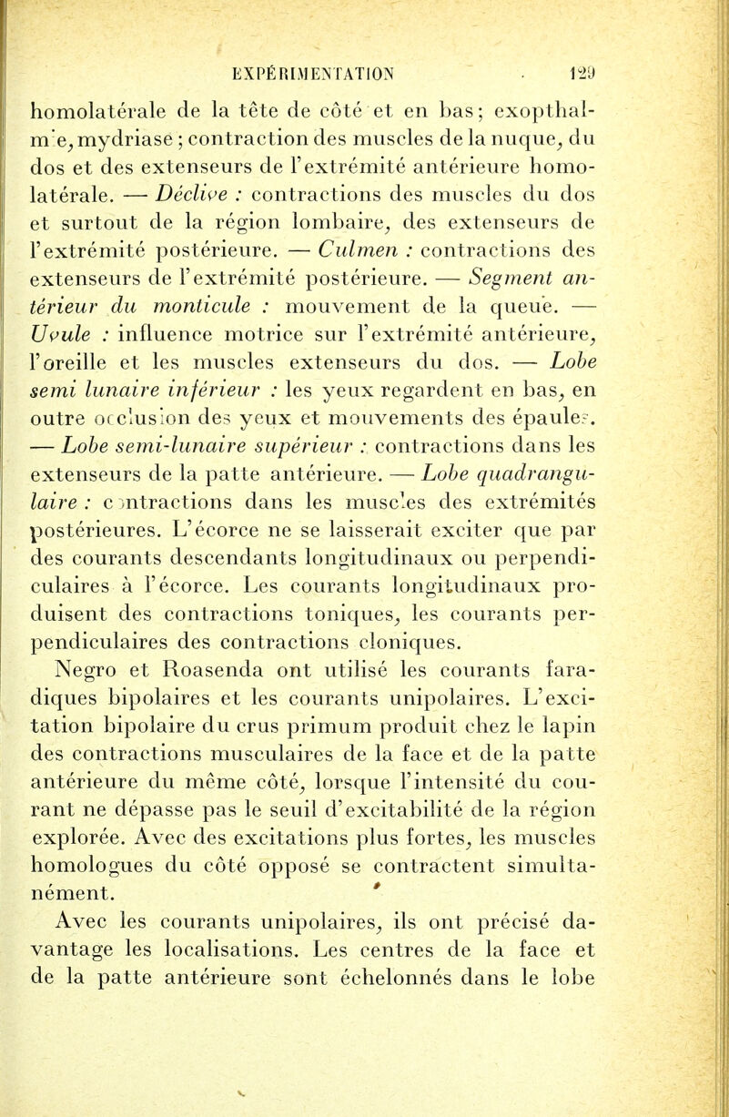 homolaterale de la tete de cote et en bas; exopthal- m!e, mydriase ; contraction des muscles de la nuque, du dos et des extenseurs de l'extremite anterieure homo- laterale. — Decline : contractions des muscles du dos et surtout de la region lombaire, des extenseurs de l'extremite posterieure. — Culmen : contractions des extenseurs de l'extremite posterieure. — Segment an- terieur du monticule : mouvement de la queue. — TJvule : influence motrice sur l'extremite anterieure, l'oreille et les muscles extenseurs du dos. — Lobe semi lunaire inferieur : les yeux regardent en bas, en outre occlusion des yeux et mouvements des epaule?. — Lobe semi-lunaire superieur : contractions dans les extenseurs de la patte anterieure. — Lobe quadrangu- laire : c mtractions dans les muscles des extremites posterieures. L'ecorce ne se laisserait exciter que par des courants descendants longitudinaux ou perpendi- culaires a l'ecorce. Les courants longitudinaux pro- duisent des contractions toniques, les courants per- pendiculaires des contractions cloniques. Negro et Roasenda ont utilise les courants fara- diques bipolaires et les courants unipolaires. L'exci- tation bipolaire du crus primum produit chez le lapin des contractions musculaires de la face et de la patte anterieure du me me cote, lorsque Fintensite du cou- rant ne depasse pas le seuil d'excitabilite de la region exploree. Avec des excitations plus fortes, les muscles homologues du cote oppose se contractent simulta- nement. Avec les courants unipolaires, ils ont precise da- vantage les localisations. Les centres de la face et de la patte anterieure sont echelonnes dans le lobe