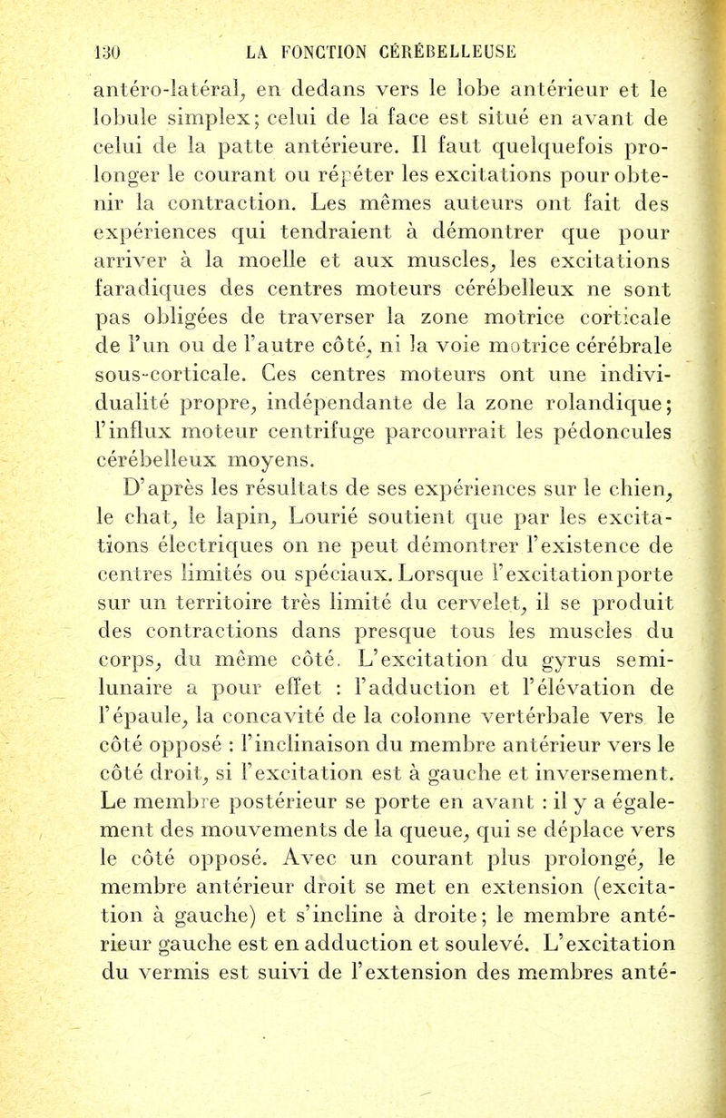 antero-lateral, en dedans vers le lobe anterieur et le lobule simplex; celui de la face est situe en avant de celui de la patte anterieure. II faut quelquefois pro- longer le courant ou repeter les excitations pour obte- nir la contraction. Les mernes auteurs ont fait des experiences qui tendraient a demontrer que pour arriver a la moelle et aux muscles, les excitations faracliques des centres moteurs cerebelleux ne sont pas obligees de traverser la zone motrice corticale de l'un ou de 1'autre cote, ni la voie motrice cerebrale sous-corticale. Ces centres moteurs ont une indivi- dualite propre, independante de la zone rolandique; F influx moteur centrifuge parcourrait les pedoncules cerebelleux moyens. D'apres les result a ts de ses experiences sur le chiem, le chat, le la pin., Lourie soutient que par les excita- tions electriques on ne peut demontrer 1'existence de centres limites ou speciaux. Lorsque 1'excitation porte sur mi territoire tres limite du cervelei, il se produit des contractions dans presque tous les muscles du corps, du meme cote. L'excitation du gyrus semi- lunaire a pour effet : Fadduction et 1'elevation de Fepaule, la concavite de la colonne verterbale vers le cote oppose : Finclinaison du membre anterieur vers le cote droit, si F excitation est a gauche et inversement. Le membre posterieur se porte en avant : il y a egale- ment des mouvements de la queue, qui se deplace vers le cote oppose. Avec un courant plus prolonge, le membre anterieur droit se met en extension (excita- tion a gauche) et s' incline a droite; le membre ante- rieur gauche est en adduction et souleve. L'excitation du vermis est suivi de Fextension des membres ante-