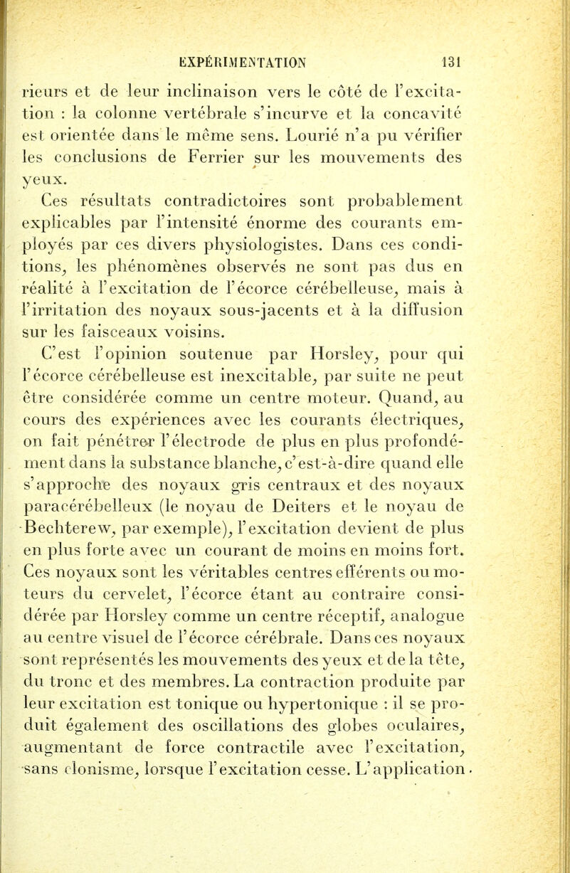 rieurs et de leur inclinaison vers le cote de Fexcita- tion : la colonne vertebrale s'incurve et la concavite est orientee dans le me me sens. Lourie n'a pu verifier les conclusions de Ferrier sur les mouvements des yeux. Ces resultats contradictoires sont probablement explicables par Fintensite enorme des courants em- ployes par ces divers physiologistes. Dans ces condi- tions, les phenomenes observes ne sont pas dus en realite a F excitation de Fecorce cerebelleuse, mais a Firritation des noyaux sous-jacents et a la diffusion sur les faisceaux voisins. C'est Fopinion soutenue par Horsley, pour qui Fecorce cerebelleuse est inexcitable, par suite ne peut etre consideree comme un centre moteur. Quand, au cours des experiences avec les courants electriques, on fait penetrer F electrode de plus en plus profonde- ment dans la substance blanche^ c'est-a-dire quand elle s'approche des noyaux gris centraux et des noyaux paracerebelleux (le noyau de Deiters et le noyau de Becbterew, par exemple), Fexcitation devient de plus en plus forte avec un courant de moins en moins fort. Ces noyaux sont les veritables centres efferents oumo- teurs du cervelet, Fecorce etant au contraire consi- deree par Horsley comme un centre receptif^ analogue au centre visuel de Fecorce cerebrale. Dans ces noyaux sont representes les mouvements des yeux et de la tete, du tronc et des membres. La contraction produite par leur excitation est tonique ou hypertonique : il se pro- duit egalement des oscillations des globes oculaires, augment ant de force contractile avec F excitation, sans clonisme, lorsque F excitation cesse. L'application