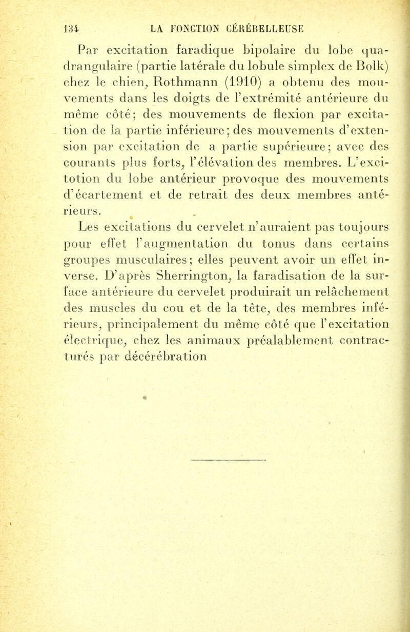 Par excitation faradique bipolaire du lobe qua- drangulaire (partie laterale du lobule simplex de Bolk) chez le chien, Rothmann (1910) a obtenu des mou- vements dans les doigts de l'extremite anterieure du meme cote; des mouvements de flexion par excita- tion de la partie inferieure; des mouvements d'exten- sion par excitation de a partie superieure; avec des courants plus forts^ 1'elevation des membres. L'exci- totion du lobe anterieur provoque des mouvements d'ecartement et de retrait des deux membres ante- rieurs. Les excitations du cervelet n'auraient pas touj ours pour effet 1'augmentation du tonus dans certains groupes musculaires; elles peuvent avoir un effet in- verse. D'apres Sherrington^ la faradisation de la sur- face anterieure du cervelet produirait un relachement des muscles du cou et de la tete, des membres infe- rieurS; principalement du meme cote que 1'excitation electrique, chez les animaux prealablement contrac- tures par decerebration