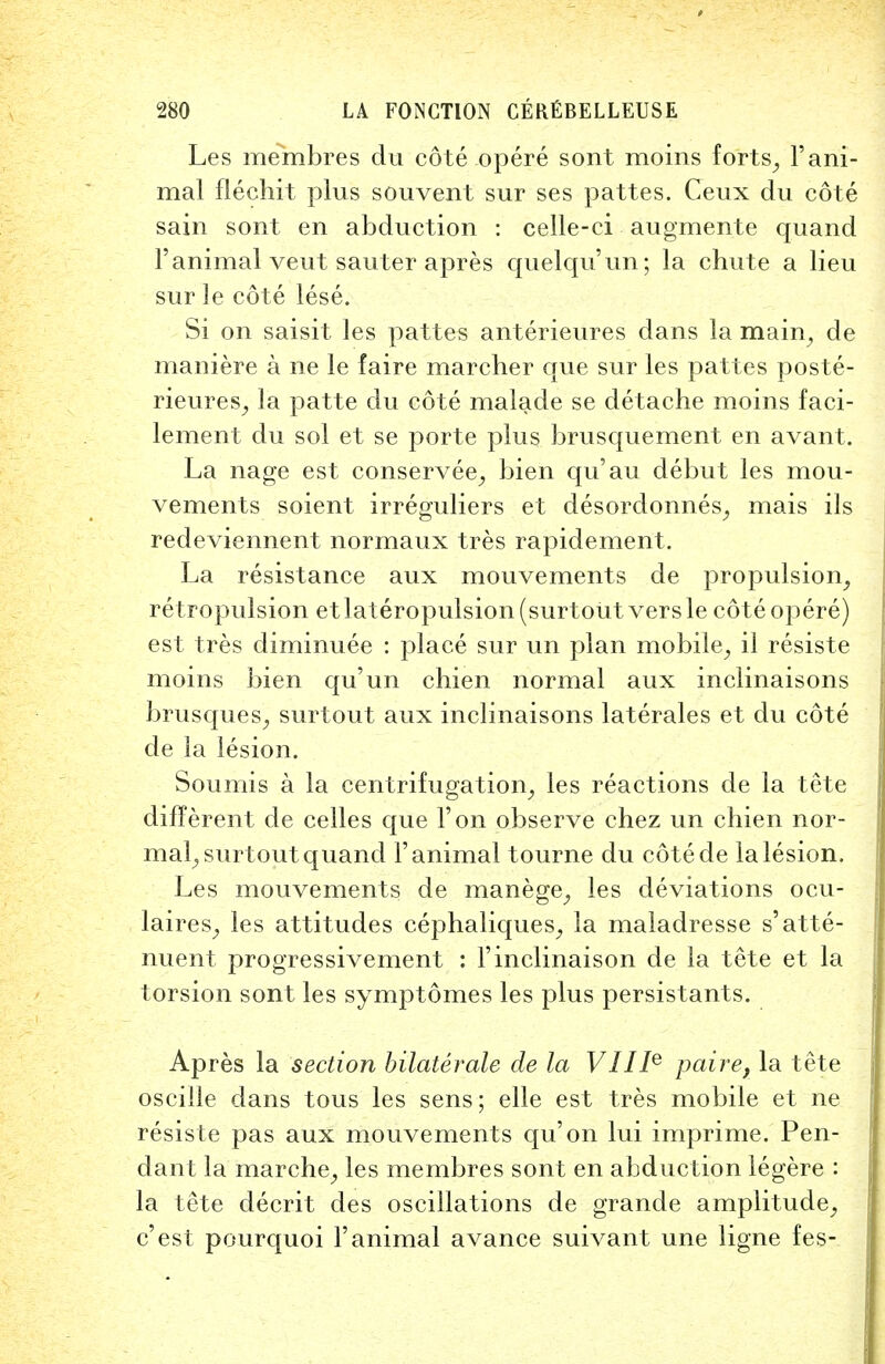 Les membres du cote opere sont moins forts, 1' ani- mal flechit plus souvent sur ses pattes. Ceux du cote sain sont en abduction : celle-ci augmente quand 1' animal veut sauter apres quelqu'un; la chute a lieu sur ]e cote lese. Si on saisit les pattes anterieures dans la main, de maniere a ne le faire marcher que sur les pattes poste- rieures, la patte du cote malade se detache moins faci- lement du sol et se porte plus brusquement en avant. La nage est conservee, bien qu'au debut les mou- vements soient irreguliers et desordonnes, mais ils redeviennent normaux tres rapidement. La resistance aux mouvements de propulsion, retropulsion etlateropulsion(surtoiitversle cote opere) est tres diminuee : place sur un plan mobile, il resiste moins bien qu'un chien normal aux inclinaisons brusques, surtout aux inclinaisons laterales et du cote de la lesion. Soumis a la centrifugation, les reactions de la tete different de celles que Ton observe chez un chien nor- mal, surtout quand 1'animal tourne du cotede la lesion. Les mouvements de manege, les deviations ocu- laires, les attitudes cephaliques, la maladresse s'atte- nuent progressivement : Finclinaison de la tete et la torsion sont les symptomes les plus persistants. Apres la section bilaterale de la VIIIe paire, la tete osciile dans tous les sens; elle est tres mobile et ne resiste pas aux mouvements qu'on lui imprime. Pen- dant la marche, les membres sont en abduction legere : la tete decrit des oscillations de grande amplitude, c'est pourquoi Yanimal avance suivant une ligne fes-