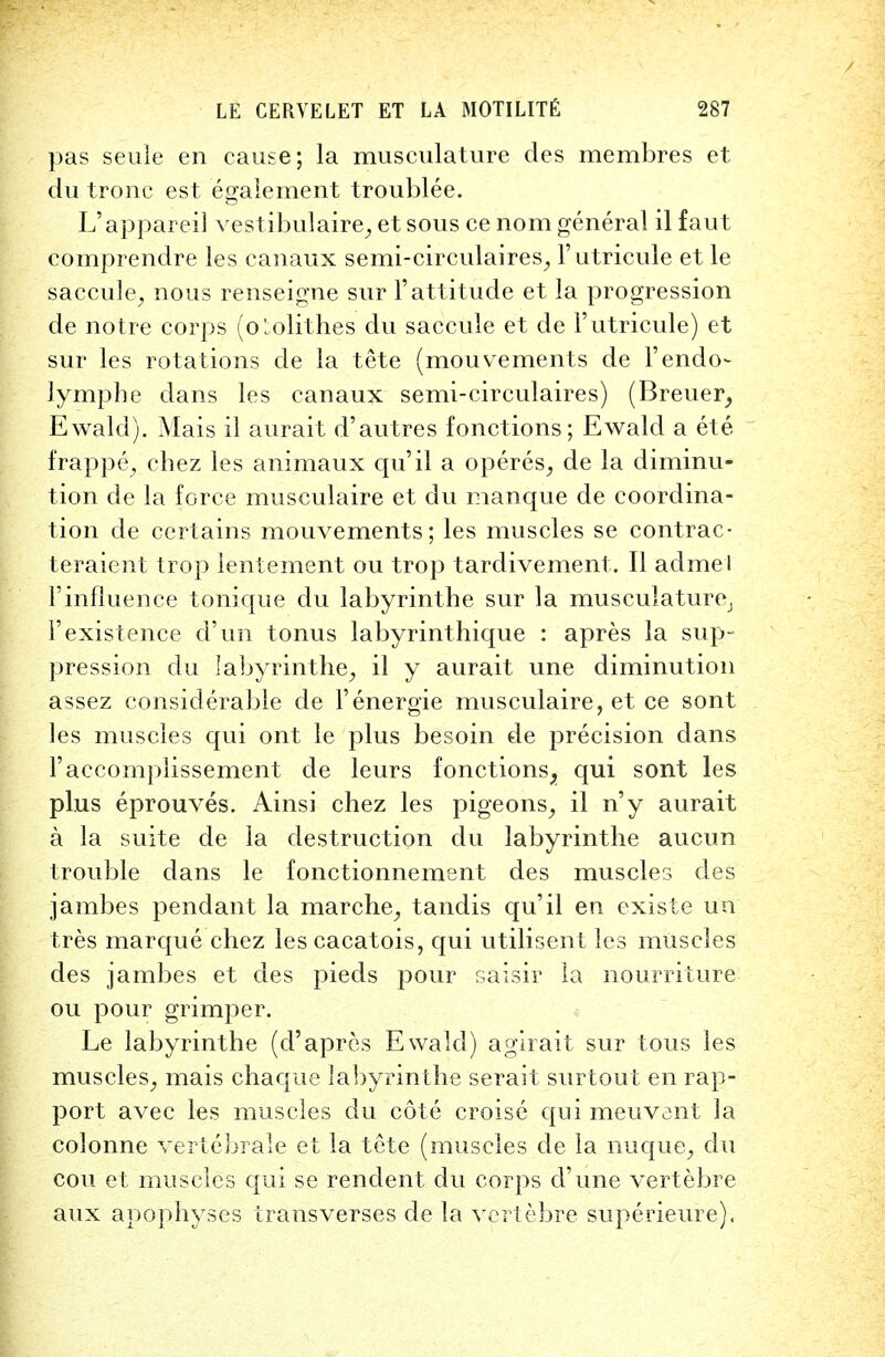 pas seule en cause; la musculature des membres et du tronc est egaiement troublee. L'appareil vestibulaire, et sous ce nom general il faut comprenclre les canaux semi-circulaires, 1'utricule et le saccule, nous renseigne sur 1'attitude et la progression de notre corps (o'.olithes du saccule et de 1'utricule) et sur les rotations de la tete (mouvements de Fendo- lymphe dans les canaux semi-circulaires) (Breuer, Ewald). Mais il aurait d'autres fonctions; Ewald a ete frappe, chez les animaux qu'il a operes, de la diminu- tion de la force musculaire et du manque de coordina- tion de certains mouvements; les muscles se contrac- teraient trop lentement ou trop tardivement. II admel 1'influence tonique du labyrinthe sur la musculature, F existence d'un tonus labyrinthique : apres la sup- pression du labyrinthe, il y aurait une diminution assez considerable de Fenergie musculaire, et ce sont les muscles qui ont le plus besoin de precision dans Faccomplissement de leurs fonctions, qui sont les plus eprouves. Ainsi chez les pigeons, il n'y aurait a la suite de la destruction du labyrinthe aucun trouble clans le fonctionnement des muscles des jambes pendant la marche, tandis qu'il en existe un tres marque chez les cacatois, qui utilisent les muscles des jambes et des pieds pour saisir la nourriture ou pour grimper. Le labyrinthe (d'apres Ewald) agirait sur tous les muscles, mais chaque labyrinthe serait surtout en rap- port avec les muscles du cote croise qui meuvant la colonne vertebrale et la tete (muscles de la nuque, du con et muscles qui se rendent du corps cl'une vertebre aux apophyses trans verses de la vertebre superieure).