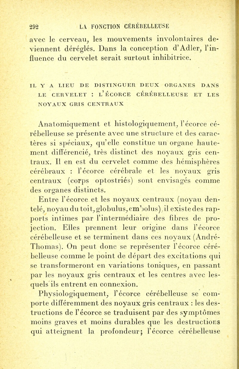 avec le cerveau, les mouvements involontaires de- viennent deregles. Dans la conception d'Adler, l'in- fluence du cervelet serait surtout inhibitrice. IL Y A LIEU DE DISTINGUER DEUX ORGANES DANS LE CERVELET I l'eCORCE CEREBELLEUSE ET LES NOYAUX GRIS CENTRAUX Anatomiquement et histologiquement, l'ecorce ce- rebelleuse se presente avec une structure et des carac- teres si speciaux, qu'elle constitue un organe haute- ment differencie,, tres distinct des noyaux gris cen- traux. II en est du cervelet comme des hemispheres cerebraux : l'ecorce cerebrale et les noyaux gris centraux (corps optostries) sont envisages comme des organes distincts. Entre l'ecorce et les noyaux centraux (noyau den- tele^ noyau dutoit, globulus, embolus) ,il existedes rap- ports intimes par 1'intermediate des fibres de pro- jection. Elles prennent leur origine dans l'ecorce cerebelleuse et se terminent dans ces noyaux (Andre- Thomas). On peut done se representer l'ecorce cere- belleuse comme le point de depart des excitations qui se transformeront en variations toniques, en passant par les noyaux gris centraux et les centres avec les- quels ils entrent en connexion. Physiologiquement, l'ecorce cerebelleuse se com- porte difleremment des noyaux gris centraux : les des- tructions de l'ecorce se traduisent par des symptomes moins graves et moins durables que les destructions qui atteignent la profondeur; l'ecorce cerebelleuse