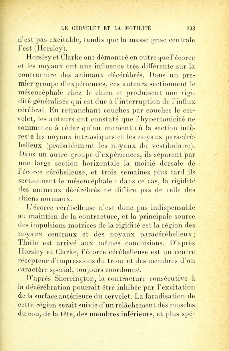 n'est pas excitable, tandis que la masse grise centrale Test (Horsley). Horsleyet Clarke ont demontre en outre que l'ecorce et les noyaux ont une influence tres dilTerente sur la contracture des animaux decerebres. Dans un pre- mier groupe d'experiences, ces auteurs sectionnent le mesencephale chez le chien et produisent une rigi- dite generalisee qui est due a Finterruption de l'influx cerebral. En retranchant couches par couches le cer- velet, les auteurs ont constate que Fhypertonicite ne commence a ceder qu'au moment cu la section inte- rest les noyaux intrinseques et les noyaux paracere- belleux (probablement les noyaux du vestibulaire). Dans un autre groupe d'experiences, ils separent par une large section horizontale la moitie dorsale de l'ecorce cerebelleuse, et trois semaines plus tard ils sectionnent le mesencephale : clans ce cas, la rigiclite des animaux decerebres ne diflere pas de celle des chiens normaux. L'ecorce cerebelleuse n'est done pas indispensable au maintien de la contracture, et la principale source des impulsions motrices de la rigiclite est la region des noyaux centraux et des noyaux paracerebelleux; Thiele est arrive aux memes conclusions. D'apres Horsley et Clarke, l'ecorce cerebelleuse est un centre recepteur cl'impressions du tronc et des membres d'un caractere special, toujours coordonne. D'apres Sherrington, la contracture consecutive a la decerebration pourrait etre inhibee par F excitation de la surface anterieure du cervelet. La faradisation de cette region serait suivie d'un relachement des muscles du cou, de la tete, des membres inferieurs, et plus spe-